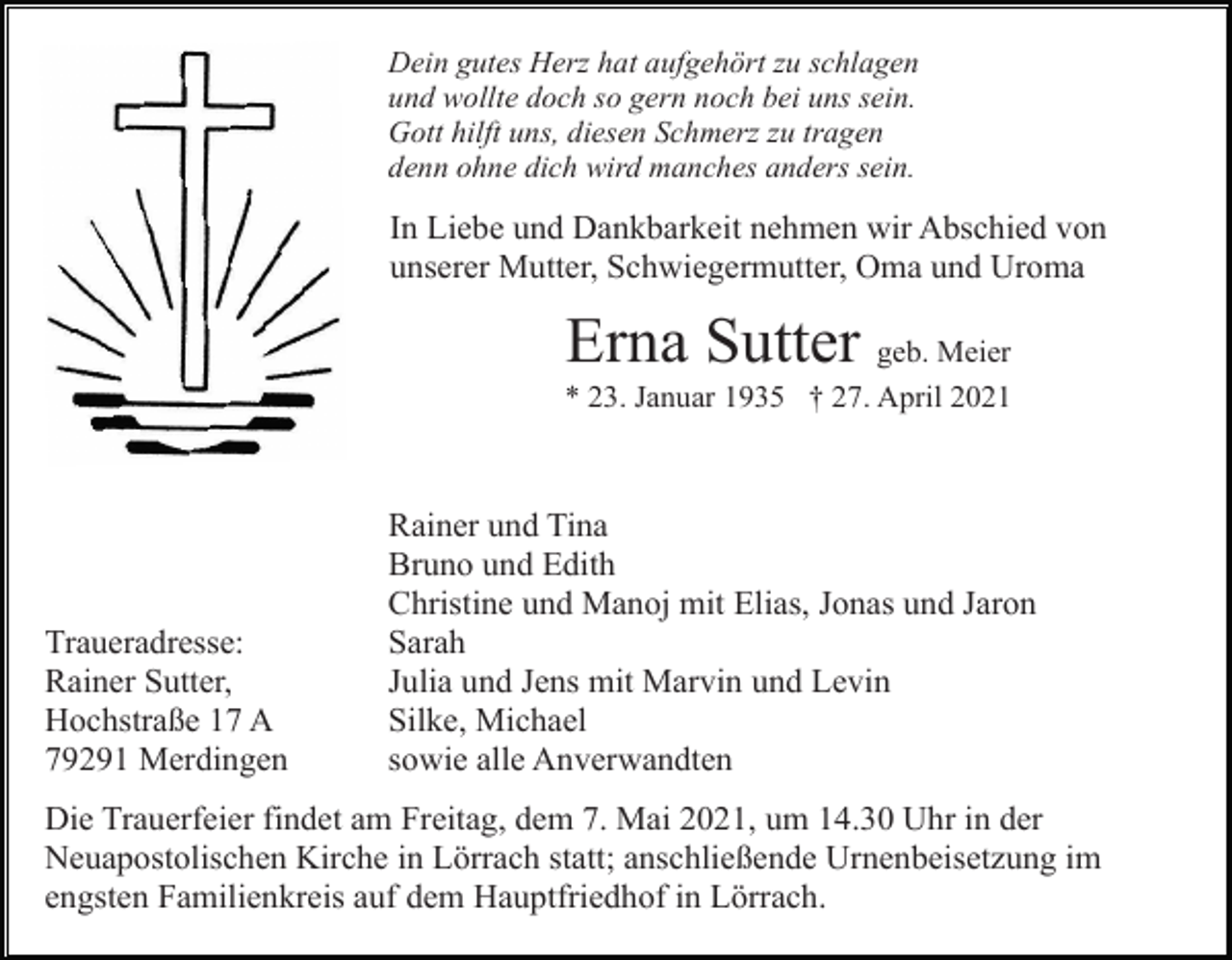 <p>Dein gutes Herz hat aufgehört zu schlagen<br />und wollte doch so gern noch bei uns sein.<br />Gott hilft uns, diesen Schmerz zu tragen<br />denn ohne dich wird manches anders sein.</p><p>In Liebe und Dankbarkeit nehmen wir Abschied von<br />unserer Mutter, Schwiegermutter, Oma und Uroma</p><p>Erna Sutter geb. Meier<br />* 23. Januar 1935 † 27. April 2021</p><p>Traueradresse:<br />Rainer Sutter,<br />Hochstraße 17 A<br />79291 Merdingen</p><p>Rainer und Tina<br />Bruno und Edith<br />Christine und Manoj mit Elias, Jonas und Jaron<br />Sarah<br />Julia und Jens mit Marvin und Levin<br />Silke, Michael<br />sowie alle Anverwandten</p><p>Die Trauerfeier findet am Freitag, dem 7. Mai 2021, um 14.30 Uhr in der<br />Neuapostolischen Kirche in Lörrach statt; anschließende Urnenbeisetzung im<br />engsten Familienkreis auf dem Hauptfriedhof in Lörrach.</p>
