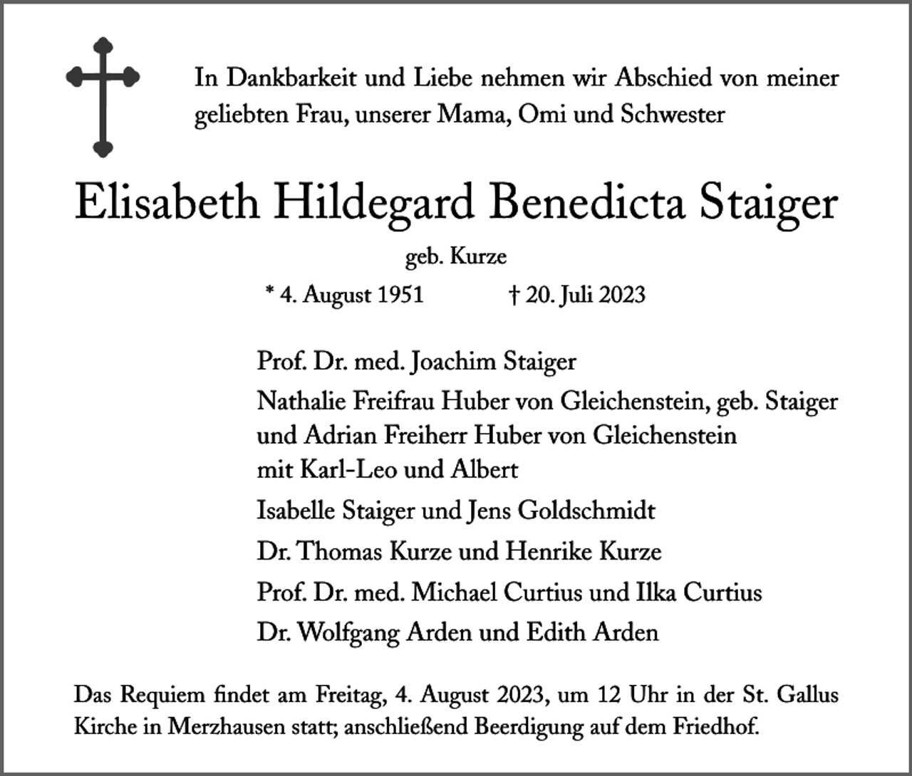 <p>In Dankbarkeit und Liebe nehmen wir Abschied von meiner<br />geliebten Frau, unserer Mama, Omi und Schwester</p><p>Elisabeth Hildegard Benedicta Staiger<br />geb. Kurze<br />* 4. August 1951</p><p>† 20. Juli 2023</p><p>Prof. Dr. med. Joachim Staiger<br />Nathalie Freifrau Huber von Gleichenstein, geb. Staiger<br />und Adrian Freiherr Huber von Gleichenstein<br />mit Karl-Leo und Albert<br />Isabelle Staiger und Jens Goldschmidt<br />Dr. Thomas Kurze und Henrike Kurze<br />Prof. Dr. med. Michael Curtius und Ilka Curtius<br />Dr. Wolfgang Arden und Edith Arden<br />Das Requiem findet am Freitag, 4. August 2023, um 12 Uhr in der St. Gallus<br />Kirche in Merzhausen statt; anschließend Beerdigung auf dem Friedhof.</p>