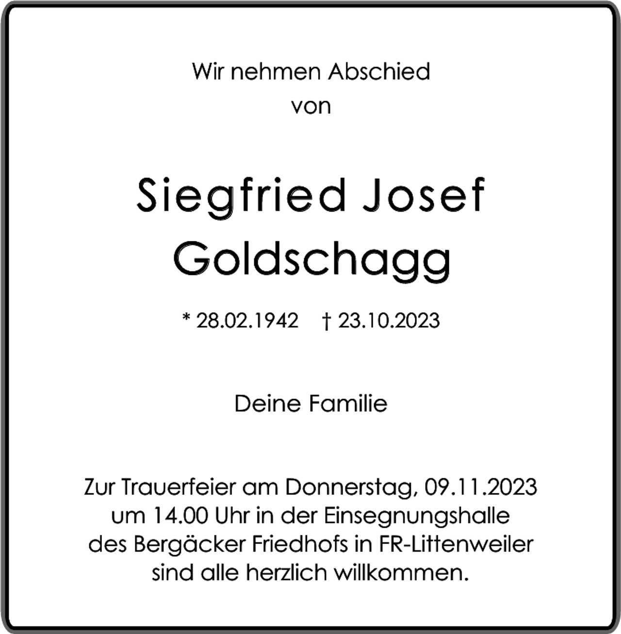 <p>Wir nehmen Abschied<br />von</p><p>Siegfried Josef<br />Goldschagg<br />* 28.02.1942</p><p>† 23.10.2023</p><p>Deine Familie<br />Zur Trauerfeier am Donnerstag, 09.11.2023<br />um 14.00 Uhr in der Einsegnungshalle<br />des Bergäcker Friedhofs in FR-Littenweiler<br />sind alle herzlich willkommen.</p>