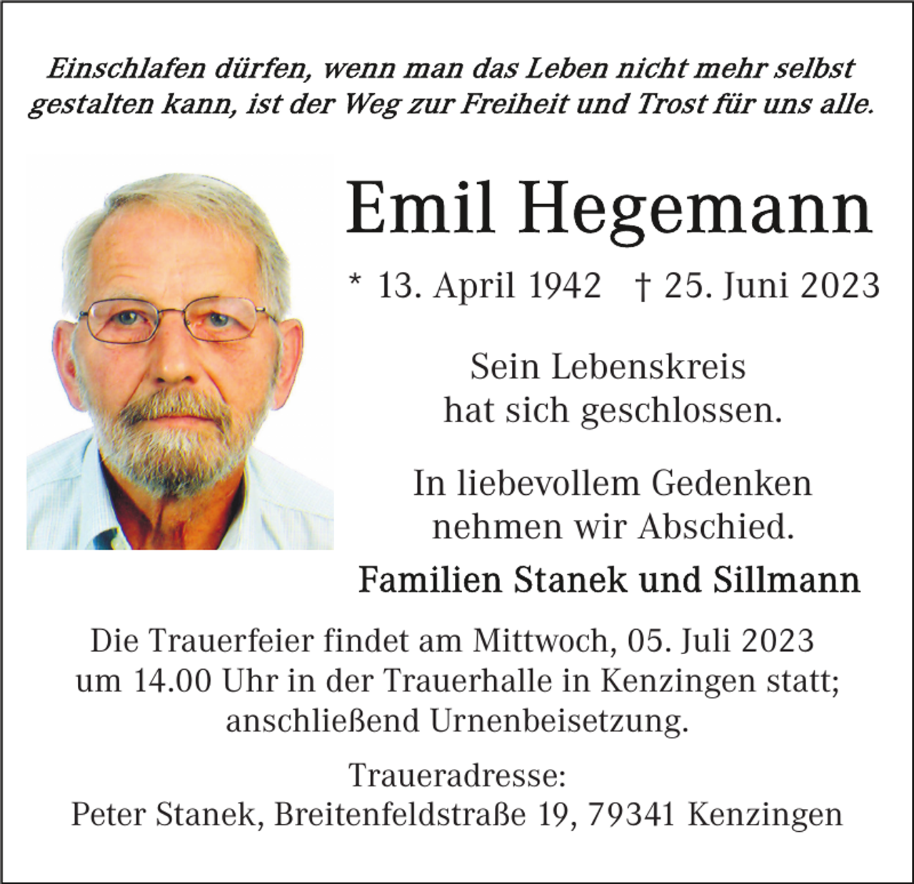 <p>* 13. April 1942 † 25. Juni 2023<br />Sein Lebenskreis<br />hat sich geschlossen.<br />In liebevollem Gedenken<br />nehmen wir Abschied.<br />Die Trauerfeier findet am Mittwoch, 05. Juli 2023<br />um 14.00 Uhr in der Trauerhalle in Kenzingen statt;<br />anschließend Urnenbeisetzung.<br />Traueradresse:<br />Peter Stanek, Breitenfeldstraße 19, 79341 Kenzingen</p>