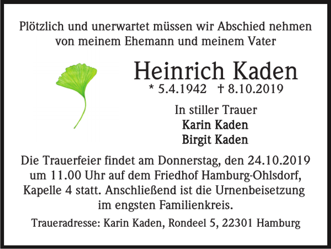 <p>Plötzlich und unerwartet müssen wir Abschied nehmen<br />von meinem Ehemann und meinem Vater</p><p>Heinrich Kaden<br />* 5.4.1942 † 8.10.2019<br />In stiller Trauer</p><p>Die Trauerfeier findet am Donnerstag, den 24.10.2019<br />um 11.00 Uhr auf dem Friedhof Hamburg-Ohlsdorf,<br />Kapelle 4 statt. Anschließend ist die Urnenbeisetzung<br />im engsten Familienkreis.<br />Traueradresse: Karin Kaden, Rondeel 5, 22301 Hamburg</p>