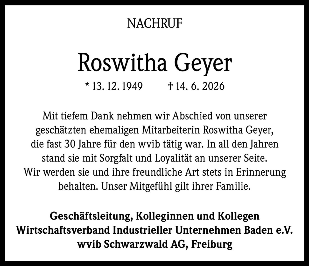 <p>Mit tiefem Dank nehmen wir Abschied von unserer geschätzten ehemaligen Mitarbeiterin Roswitha Geyer, die fast 30 Jahre für den wvib tätig war. In all den Jahren stand sie mit Sorgfalt und Loyalität an unserer Seite. Wir werden sie und ihre freundliche Art stets in Erinnerung behalten. Unser Mitgefühl gilt ihrer Familie.</p><p><strong>Geschäftsleitung, Kolleginnen und Kollegen<br>Wirtschaftsverband Industrieller Unternehmen Baden e.V.<br>wvib Schwarzwald AG, Freiburg</strong></p>