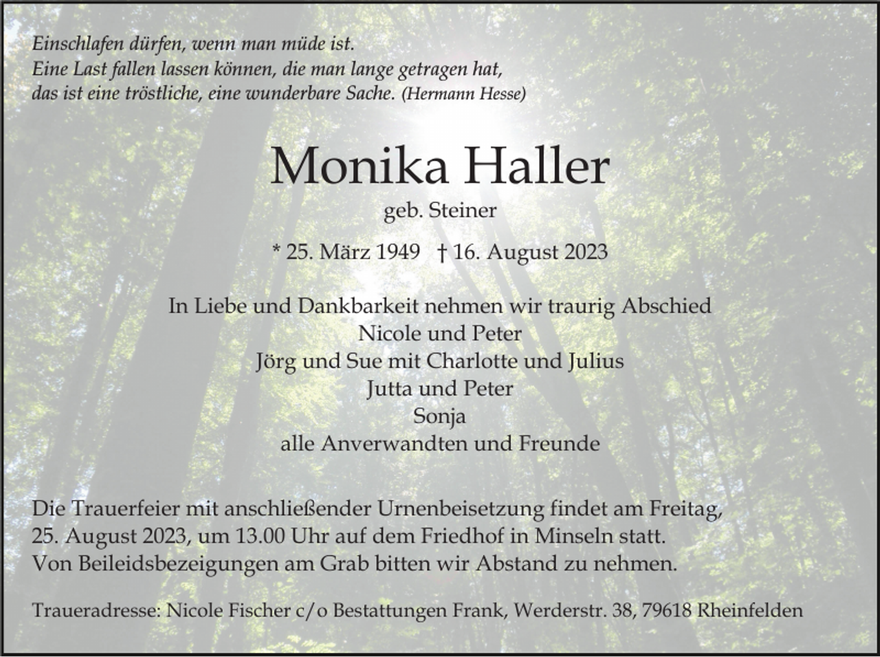 <p>Einschlafen dürfen, wenn man müde ist.<br />Eine Last fallen lassen können, die man lange getragen hat,<br />das ist eine tröstliche, eine wunderbare Sache. (Hermann Hesse)</p><p>Monika Haller<br />geb. Steiner</p><p>* 25. März 1949 † 16. August 2023<br />In Liebe und Dankbarkeit nehmen wir traurig Abschied<br />Nicole und Peter<br />Jörg und Sue mit Charlotte und Julius<br />Jutta und Peter<br />Sonja<br />alle Anverwandten und Freunde<br />Die Trauerfeier mit anschließender Urnenbeisetzung findet am Freitag,<br />25. August 2023, um 13.00 Uhr auf dem Friedhof in Minseln statt.<br />Von Beileidsbezeigungen am Grab bitten wir Abstand zu nehmen.<br />Traueradresse: Nicole Fischer c/o Bestattungen Frank, Werderstr. 38, 79618 Rheinfelden</p>
