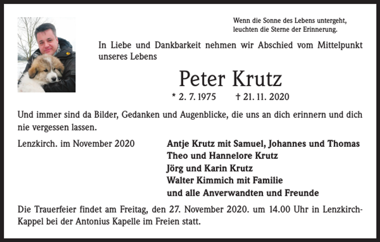 <p>Wenn die Sonne des Lebens untergeht,<br />leuchten die Sterne der Erinnerung.</p><p>In Liebe und Dankbarkeit nehmen wir Abschied vom Mittelpunkt<br />unseres Lebens</p><p>Peter Krutz</p><p>* 2. 7. 1975 † 21. 11. 2020<br />Und immer sind da Bilder, Gedanken und Augenblicke, die uns an dich erinnern und dich<br />nie vergessen lassen.<br />Lenzkirch. im November 2020 Antje Krutz mit Samuel, Johannes und Thomas<br />Theo und Hannelore Krutz<br />Jörg und Karin Krutz<br />Walter Kimmich mit Familie<br />und alle Anverwandten und Freunde<br />Die Trauerfeier findet am Freitag, den 27. November 2020. um 14.00 Uhr in LenzkirchKappel bei der Antonius Kapelle im Freien statt.</p>