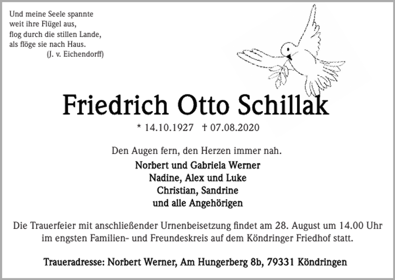 <p>Und meine Seele spannte<br />weit ihre Flügel aus,<br />ﬂog durch die stillen Lande,<br />als ﬂöge sie nach Haus.<br />(J. v. Eichendorff)</p><p>* 14.10.1927 † 07.08.2020<br />Den Augen fern, den Herzen immer nah.</p><p>Die Trauerfeier mit anschließender Urnenbeisetzung ﬁndet am 28. August um 14.00 Uhr<br />im engsten Familien- und Freundeskreis auf dem Köndringer Friedhof statt.</p>