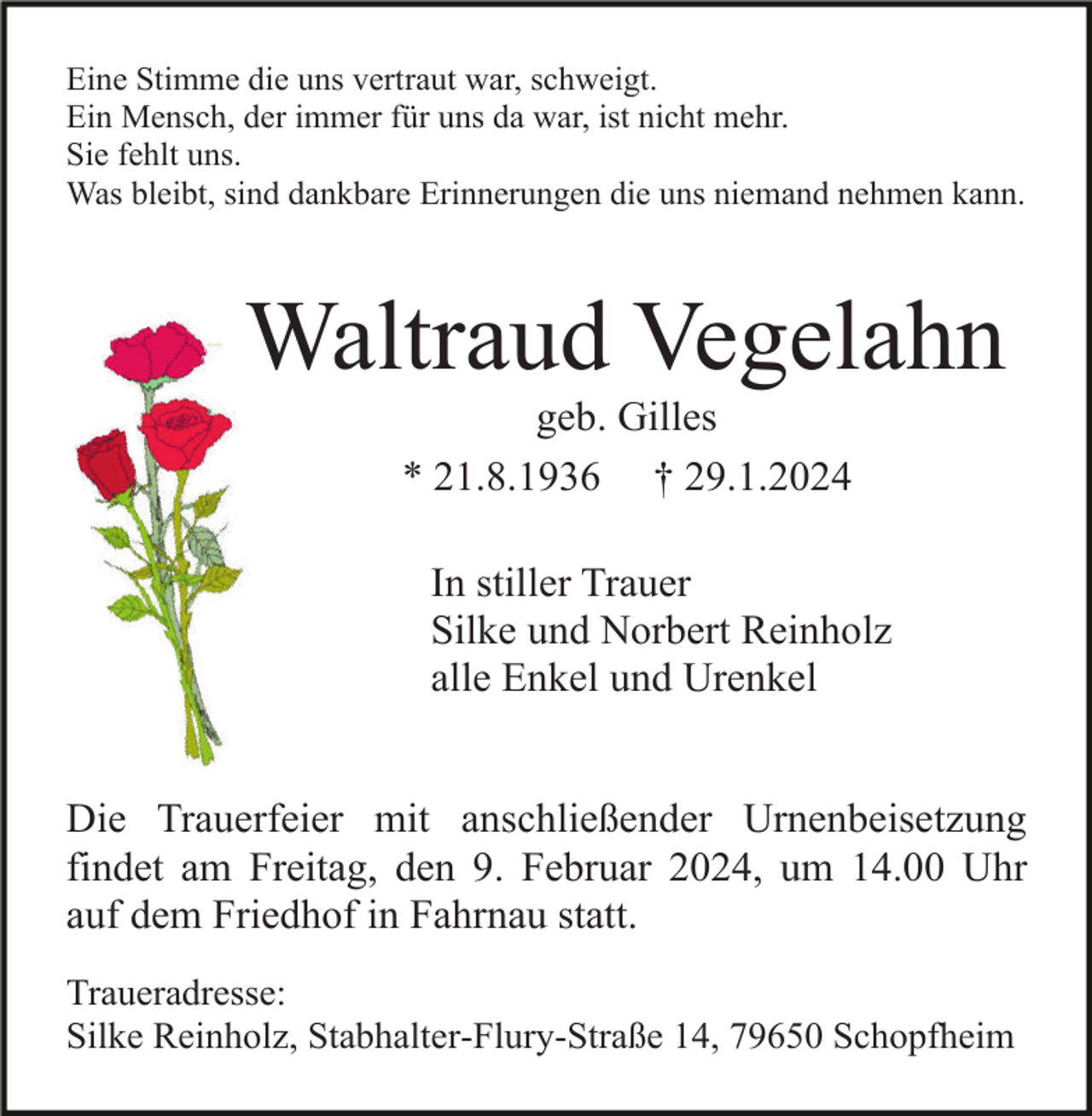<p>Eine Stimme die uns vertraut war, schweigt.<br />Ein Mensch, der immer für uns da war, ist nicht mehr.<br />Sie fehlt uns.<br />Was bleibt, sind dankbare Erinnerungen die uns niemand nehmen kann.</p><p>Waltraud Vegelahn<br />geb. Gilles<br />* 21.8.1936 † 29.1.2024<br />In stiller Trauer<br />Silke und Norbert Reinholz<br />alle Enkel und Urenkel</p><p>Die Trauerfeier mit anschließender Urnenbeisetzung<br />findet am Freitag, den 9. Februar 2024, um 14.00 Uhr<br />auf dem Friedhof in Fahrnau statt.<br />Traueradresse:<br />Silke Reinholz, Stabhalter-Flury-Straße 14, 79650 Schopfheim</p>