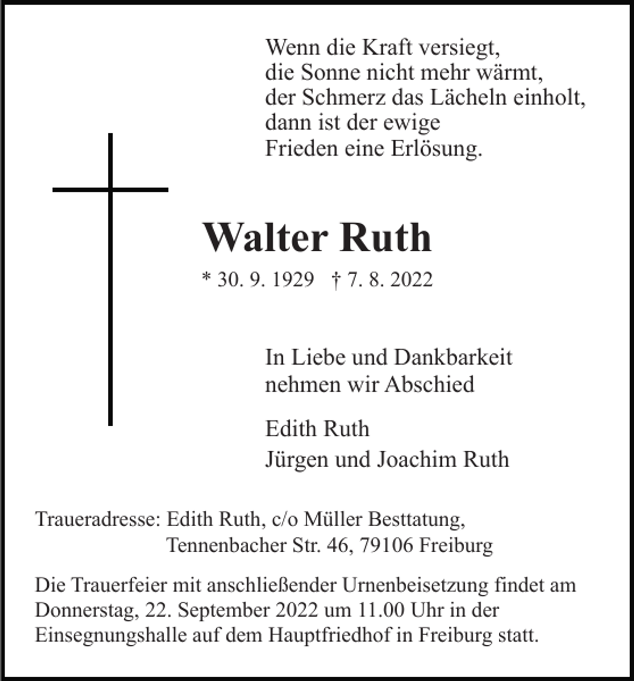 <p>Wenn die Kraft versiegt,<br />die Sonne nicht mehr wärmt,<br />der Schmerz das Lächeln einholt,<br />dann ist der ewige<br />Frieden eine Erlösung.</p><p>Walter Ruth<br />* 30. 9. 1929 † 7. 8. 2022</p><p>In Liebe und Dankbarkeit<br />nehmen wir Abschied<br />Edith Ruth<br />Jürgen und Joachim Ruth<br />Traueradresse: Edith Ruth, c/o Müller Besttatung,<br />Tennenbacher Str. 46, 79106 Freiburg<br />Die Trauerfeier mit anschließender Urnenbeisetzung findet am<br />Donnerstag, 22. September 2022 um 11.00 Uhr in der<br />Einsegnungshalle auf dem Hauptfriedhof in Freiburg statt.</p>