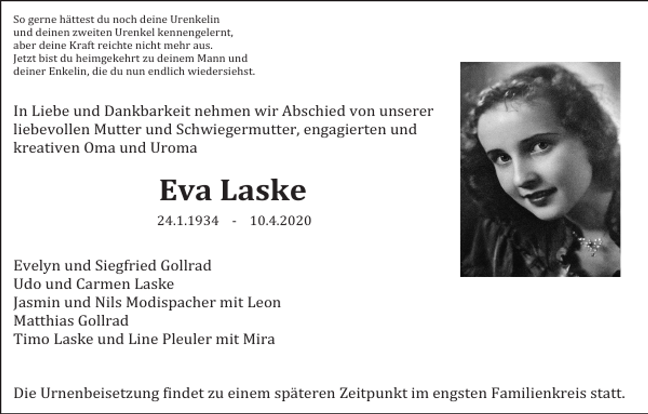<p>So gerne hättest du noch deine Urenkelin<br />und deinen zweiten Urenkel kennengelernt,<br />aber deine Kraft reichte nicht mehr aus.<br />Jetzt bist du heimgekehrt zu deinem Mann und<br />deiner Enkelin, die du nun endlich wiedersiehst.</p><p>In Liebe und Dankbarkeit nehmen wir Abschied von unserer<br />liebevollen Mutter und Schwiegermutter, engagierten und<br />kreativen Oma und Uroma</p><p>Eva Laske<br />24.1.1934 - 10.4.2020</p><p>Evelyn und Siegfried Gollrad<br />Udo und Carmen Laske<br />Jasmin und Nils Modispacher mit Leon<br />Matthias Gollrad<br />Timo Laske und Line Pleuler mit Mira</p><p>Die Urnenbeisetzung findet zu einem späteren Zeitpunkt im engsten Familienkreis statt.</p>