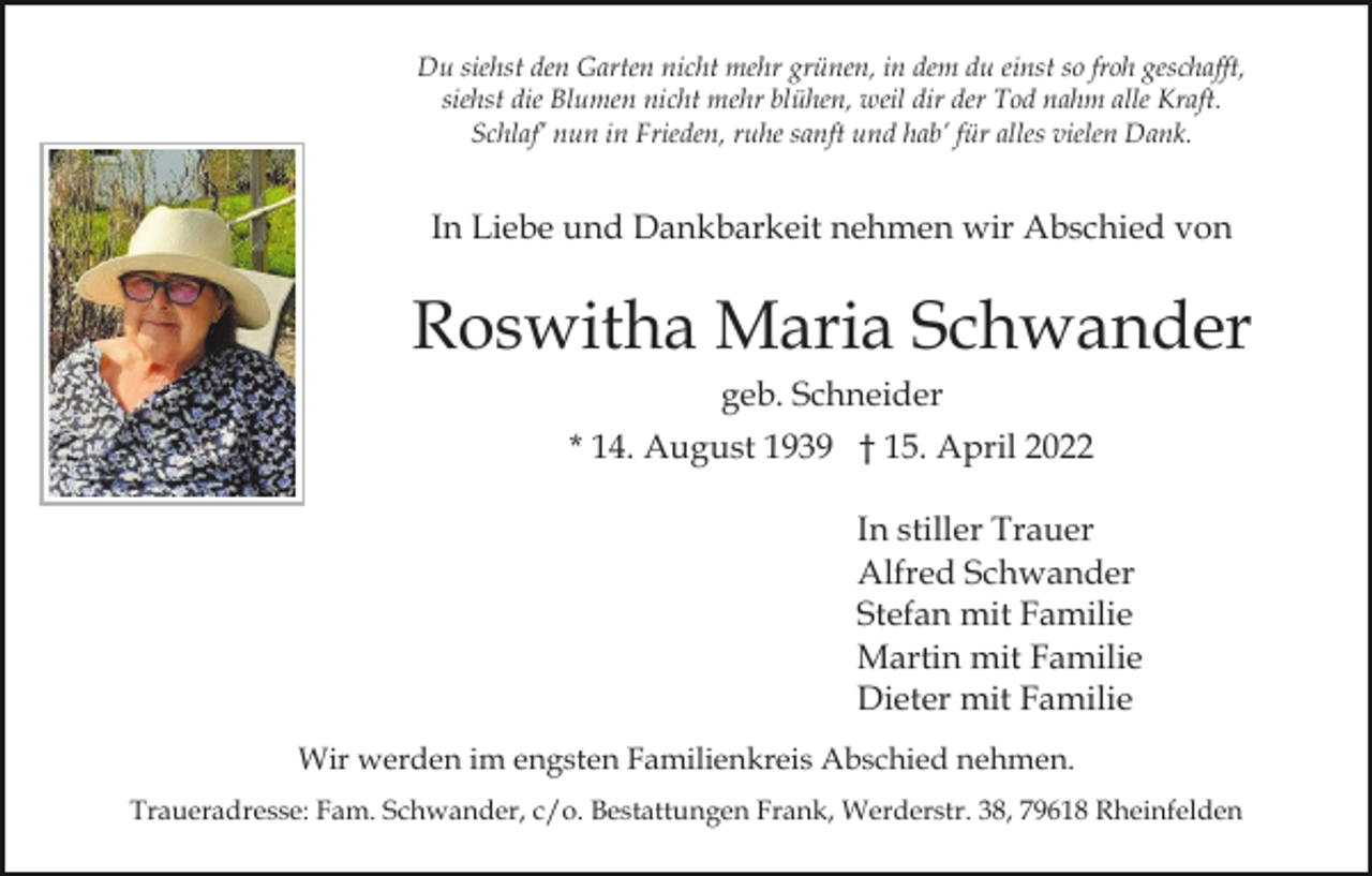 <p>Du siehst den Garten nicht mehr grünen, in dem du einst so froh geschafft,<br />siehst die Blumen nicht mehr blühen, weil dir der Tod nahm alle Kraft.<br />Schlaf’ nun in Frieden, ruhe sanft und hab’ für alles vielen Dank.</p><p>In Liebe und Dankbarkeit nehmen wir Abschied von</p><p>Roswitha Maria Schwander<br />geb. Schneider<br />* 14. August 1939 † 15. April 2022<br />In stiller Trauer<br />Alfred Schwander<br />Stefan mit Familie<br />Martin mit Familie<br />Dieter mit Familie<br />Wir werden im engsten Familienkreis Abschied nehmen.<br />Traueradresse: Fam. Schwander, c/o. Bestattungen Frank, Werderstr. 38, 79618 Rheinfelden</p>