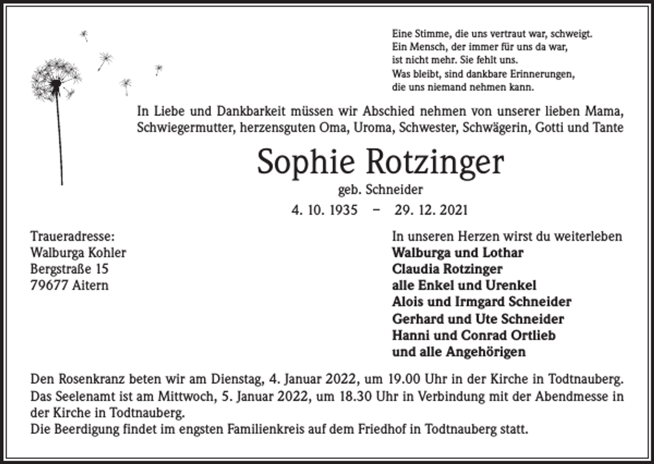 <p>Eine Stimme, die uns vertraut war, schweigt.<br />Ein Mensch, der immer für uns da war,<br />ist nicht mehr. Sie fehlt uns.<br />Was bleibt, sind dankbare Erinnerungen,<br />die uns niemand nehmen kann.</p><p>In Liebe und Dankbarkeit müssen wir Abschied nehmen von unserer lieben Mama,<br />Schwiegermutter, herzensguten Oma, Uroma, Schwester, Schwägerin, Gotti und Tante</p><p>Sophie Rotzinger<br />geb. Schneider<br />4. 10. 1935 – 29. 12. 2021</p><p>Traueradresse:<br />Walburga Kohler<br />Bergstraße 15<br />79677 Aitern</p><p>In unseren Herzen wirst du weiterleben<br />Walburga und Lothar<br />Claudia Rotzinger<br />alle Enkel und Urenkel<br />Alois und Irmgard Schneider<br />Gerhard und Ute Schneider<br />Hanni und Conrad Ortlieb<br />und alle Angehörigen</p><p>Den Rosenkranz beten wir am Dienstag, 4. Januar 2022, um 19.00 Uhr in der Kirche in Todtnauberg.<br />Das Seelenamt ist am Mittwoch, 5. Januar 2022, um 18.30 Uhr in Verbindung mit der Abendmesse in<br />der Kirche in Todtnauberg.<br />Die Beerdigung findet im engsten Familienkreis auf dem Friedhof in Todtnauberg statt.</p>