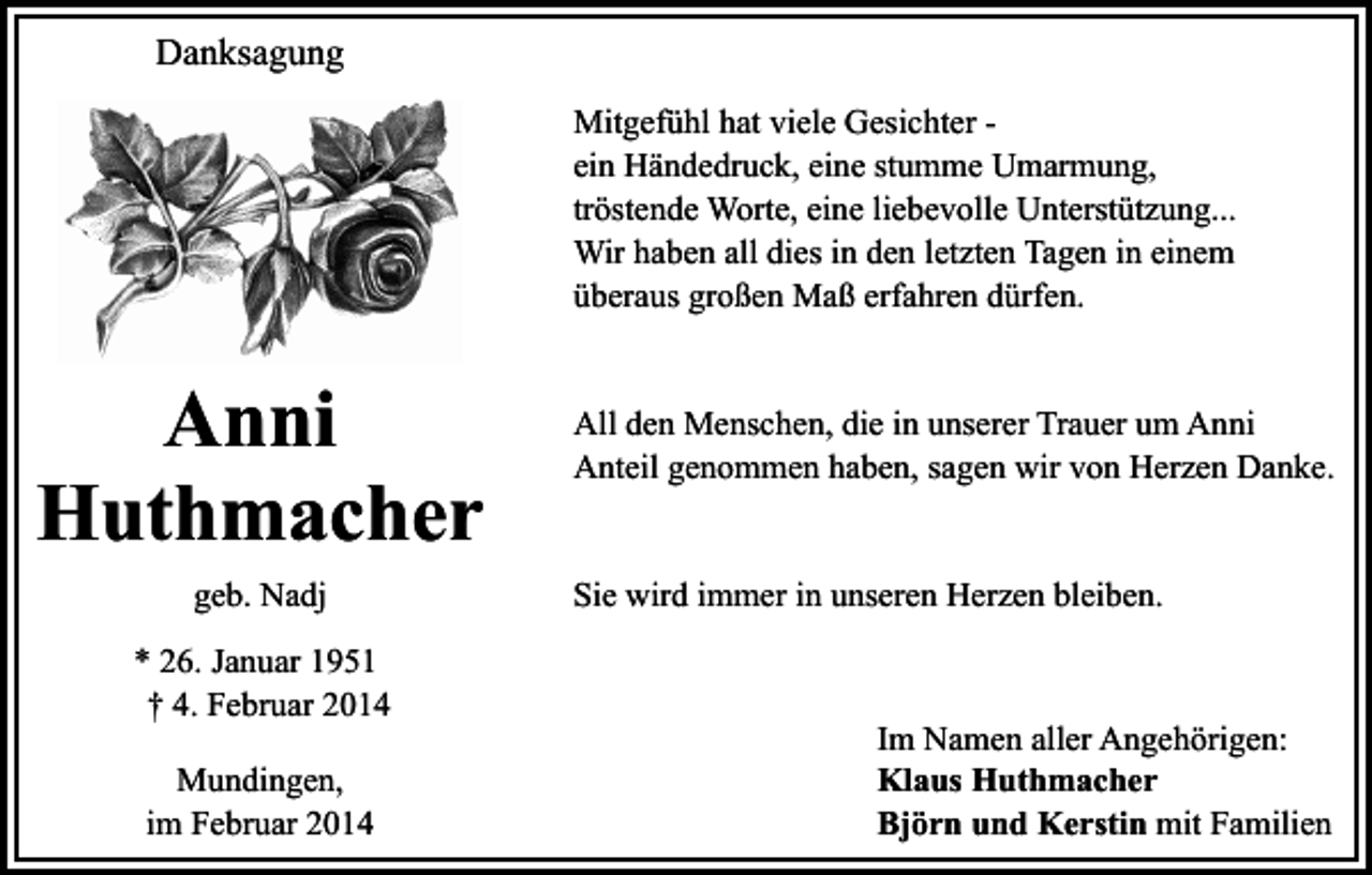 <p>Danksagung<br />Mitgefühl hat viele Gesichter ein Händedruck, eine stumme Umarmung,<br />tröstende Worte, eine liebevolle Unterstützung...<br />Wir haben all dies in den letzten Tagen in einem<br />überaus großen Maß erfahren dürfen.</p><p>Anni<br />Huthmacher<br />geb. Nadj<br />* 26. Januar 1951<br />† 4. Februar 2014<br />Mundingen,<br />im Februar 2014</p><p>All den Menschen, die in unserer Trauer um Anni<br />Anteil genommen haben, sagen wir von Herzen Danke.<br />Sie wird immer in unseren Herzen bleiben.</p><p>Im Namen aller Angehörigen:<br />Klaus Huthmacher<br />Björn und Kerstin mit Familien</p>