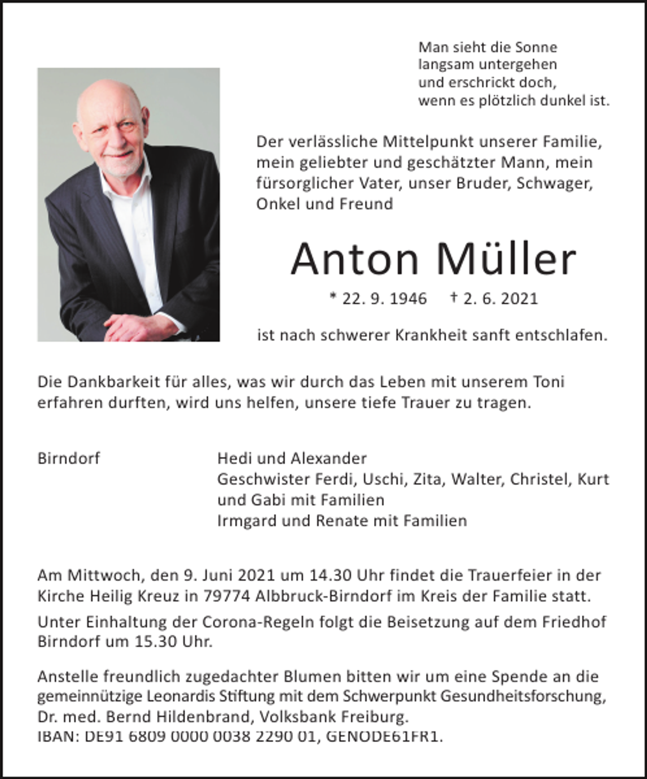 <p>Man sieht die Sonne<br />langsam untergehen<br />und erschrickt doch,<br />wenn es plötzlich dunkel ist.</p><p>Der verlässliche Mittelpunkt unserer Familie,<br />mein geliebter und geschätzter Mann, mein<br />fürsorglicher Vater, unser Bruder, Schwager,<br />Onkel und Freund</p><p>Anton Müller<br />* 22. 9. 1946</p><p>† 2. 6. 2021</p><p>ist nach schwerer Krankheit sanft entschlafen.<br />Die Dankbarkeit für alles, was wir durch das Leben mit unserem Toni<br />erfahren durften, wird uns helfen, unsere tiefe Trauer zu tragen.<br />Birndorf</p><p>Hedi und Alexander<br />Geschwister Ferdi, Uschi, Zita, Walter, Christel, Kurt<br />und Gabi mit Familien<br />Irmgard und Renate mit Familien</p><p>Am Mittwoch, den 9. Juni 2021 um 14.30 Uhr findet die Trauerfeier in der<br />Kirche Heilig Kreuz in 79774 Albbruck-Birndorf im Kreis der Familie statt.<br />Unter Einhaltung der Corona-Regeln folgt die Beisetzung auf dem Friedhof<br />Birndorf um 15.30 Uhr.<br />Anstelle freundlich zugedachter Blumen bitten wir um eine Spende an die<br />gemeinnützige Leonardis S��ung mit dem Schwerpunkt Gesundheitsforschung,<br />Dr. med. Bernd Hildenbrand, Volksbank Freiburg.<br />IBAN: DE91 6809 0038 2291, GENODE61FR1.</p>
