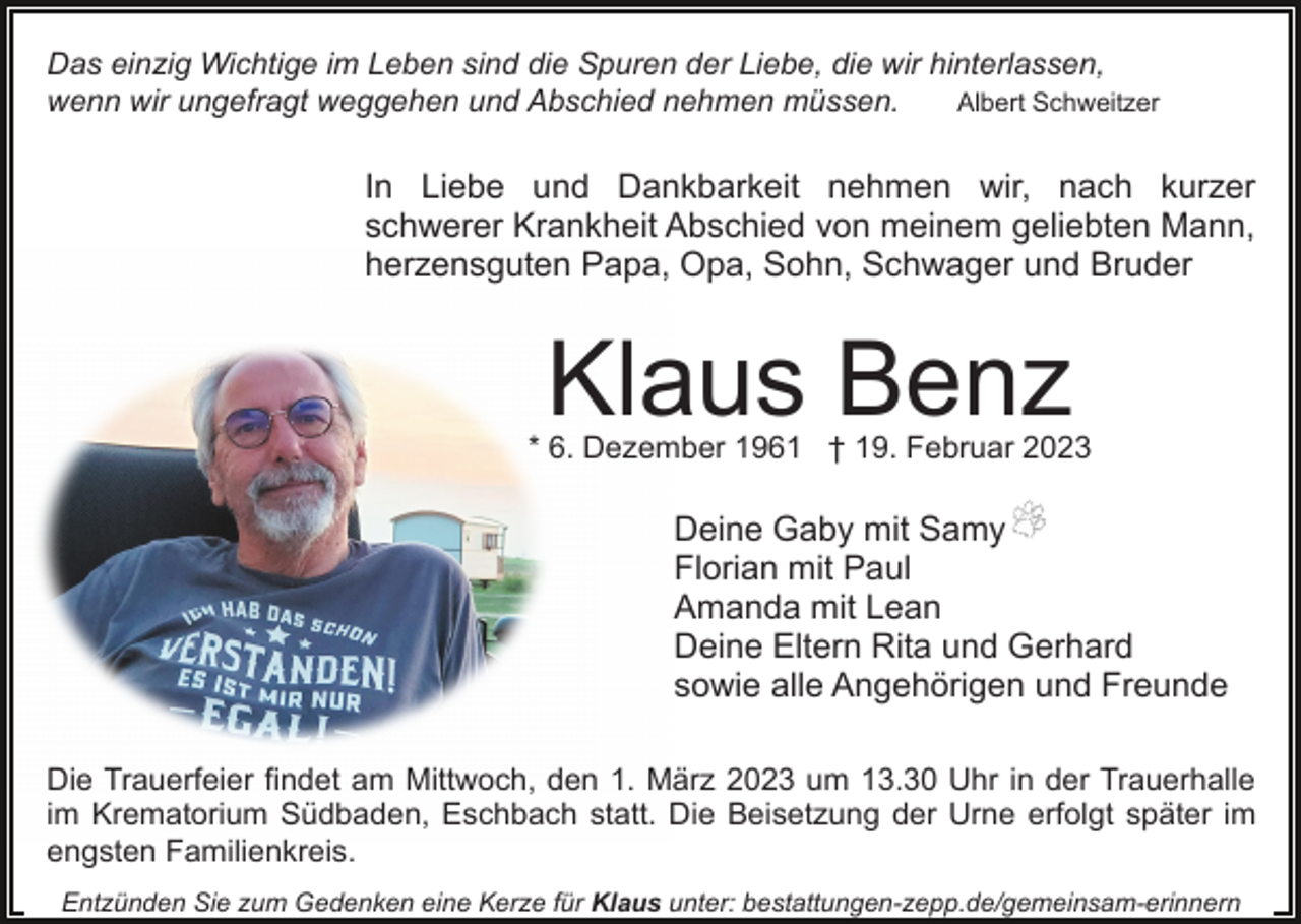 <p>Das einzig Wichtige im Leben sind die Spuren der Liebe, die wir hinterlassen,<br />Albert Schweitzer<br />wenn wir ungefragt weggehen und Abschied nehmen müssen.</p><p>In Liebe und Dankbarkeit nehmen wir, nach kurzer<br />schwerer Krankheit Abschied von meinem geliebten Mann,<br />herzensguten Papa, Opa, Sohn, Schwager und Bruder</p><p>Klaus Benz</p><p>* 6. Dezember 1961 † 19. Februar 2023</p><p>Deine Gaby mit Samy<br />Florian mit Paul<br />Amanda mit Lean<br />Deine Eltern Rita und Gerhard<br />sowie alle Angehörigen und Freunde<br />Die Trauerfeier findet am Mittwoch, den 1. März 2023 um 13.30 Uhr in der Trauerhalle<br />im Krematorium Südbaden, Eschbach statt. Die Beisetzung der Urne erfolgt später im<br />engsten Familienkreis.<br />Entzünden Sie zum Gedenken eine Kerze für Klaus unter: bestattungen-zepp.de/gemeinsam-erinnern</p>