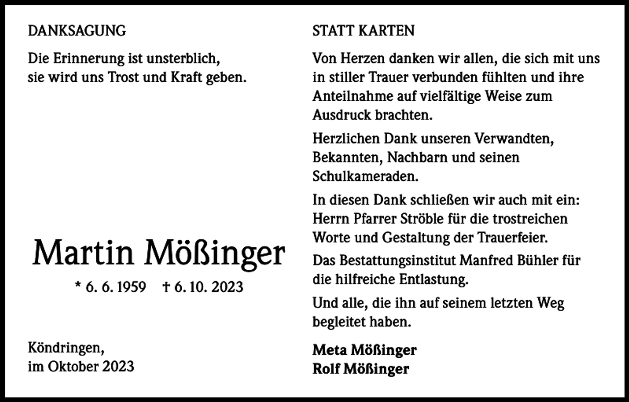 <p>DANKSAGUNG</p><p>STATT KARTEN</p><p>Die Erinnerung ist unsterblich,<br />Von Herzen danken wir allen, die sich mit uns<br />sie wird uns Trost und Kraft geben. in stiller Trauer verbunden fühlten und ihre<br />Anteilnahme auf vielfältige Weise zum<br />Ausdruck brachten.<br />Herzlichen Dank unseren Verwandten,<br />Bekannten, Nachbarn und seinen<br />Schulkameraden.<br />In diesen Dank schließen wir auch mit ein:<br />Herrn Pfarrer Ströble für die trostreichen<br />Worte und Gestaltung der Trauerfeier.<br />Das Bestattungsinstitut Manfred Bühler für<br />die hilfreiche Entlastung.<br />* 6. 6. 1959 † 6. 10. 2023<br />Und alle, die ihn auf seinem letzten Weg<br />begleitet haben.</p><p>Martin Mößinger</p><p>Köndringen,</p><p>im<br />Oktober 2023</p><p>Meta Mößinger<br />Rolf Mößinger</p>