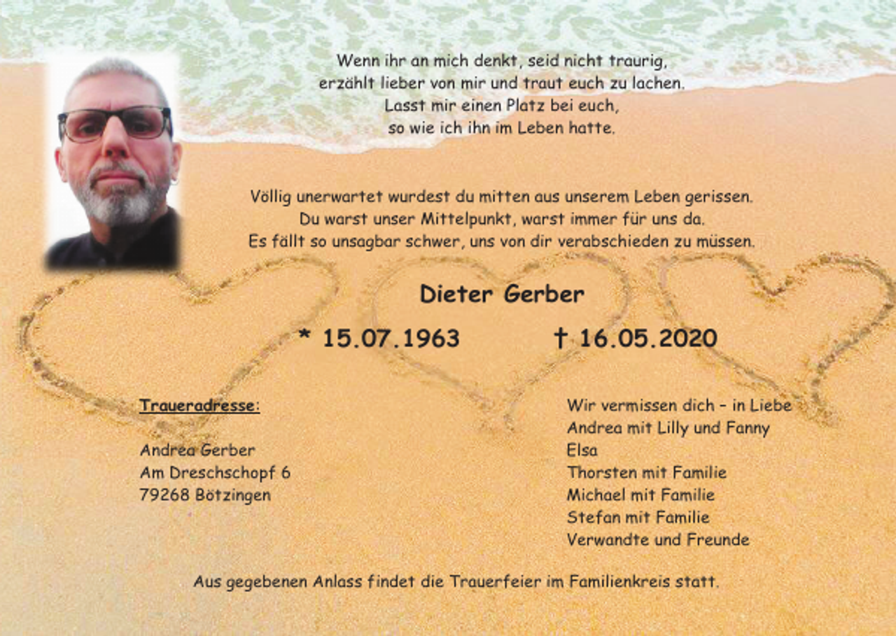 <p>Wenn ihr an mich denkt, seid nicht traurig,<br />erzählt lieber von mir und traut euch zu lachen.<br />Lasst mir einen Platz bei euch,<br />so wie ich ihn im Leben hatte.</p><p>Völlig unerwartet wurdest du mitten aus unserem Leben gerissen.<br />Du warst unser Mittelpunkt, warst immer für uns da.<br />Es fällt so unsagbar schwer, uns von dir verabschieden zu müssen.</p><p>Dieter Gerber<br />* 15.07.1963<br />Traueradresse:<br />Andrea Gerber<br />Am Dreschschopf 6<br />79268 Bötzingen</p><p>† 16.05.2020<br />Wir vermissen dich – in Liebe<br />Andrea mit Lilly und Fanny<br />Elsa<br />Thorsten mit Familie<br />Michael mit Familie<br />Stefan mit Familie<br />Verwandte und Freunde</p><p>Aus gegebenen Anlass findet die Trauerfeier im Familienkreis statt.</p>