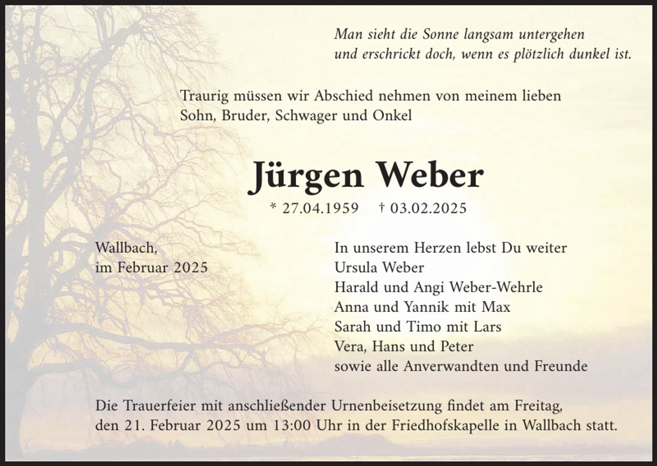 <p>Man sieht die Sonne langsam untergehen<br />und erschrickt doch, wenn es plötzlich dunkel ist.</p><p>Traurig müssen wir Abschied nehmen von meinem lieben<br />Sohn, Bruder, Schwager und Onkel</p><p>Jürgen Weber</p><p>Wallbach,<br />im Februar 2025</p><p>* 27.04.1959</p><p>† 03.02.2025</p><p>In unserem Herzen lebst Du weiter<br />Ursula Weber<br />Harald und Angi Weber-Wehrle<br />Anna und Yannik mit Max<br />Sarah und Timo mit Lars<br />Vera, Hans und Peter<br />sowie alle Anverwandten und Freunde</p><p>Die Trauerfeier mit anschließender Urnenbeisetzung findet am Freitag,<br />den 21. Februar 2025 um 13:00 Uhr in der Friedhofskapelle in Wallbach statt.</p>