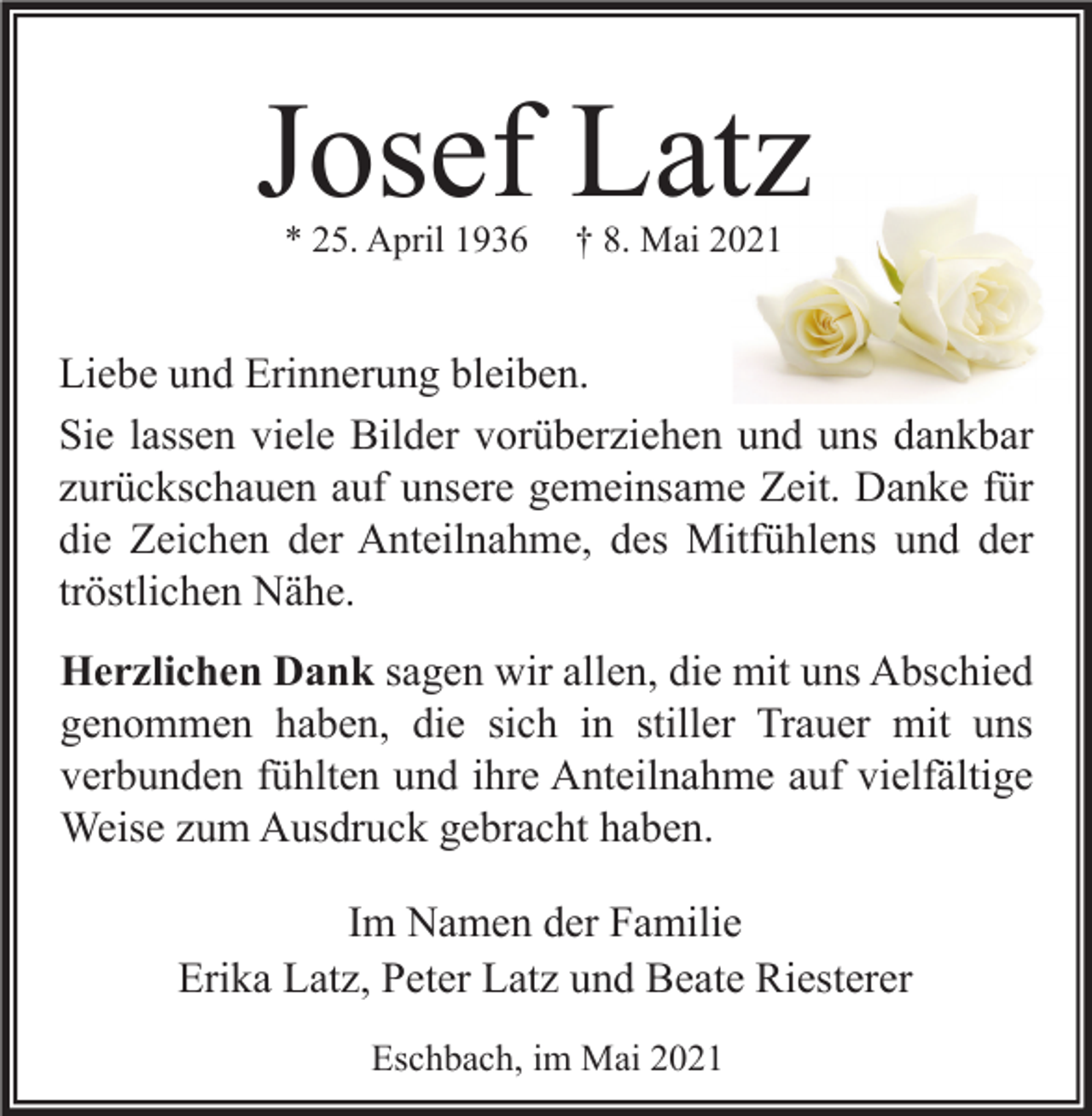 <p>Josef Latz<br />* 25. April 1936</p><p>† 8. Mai 2021</p><p>Liebe und Erinnerung bleiben.<br />Sie lassen viele Bilder vorüberziehen und uns dankbar<br />zurückschauen auf unsere gemeinsame Zeit. Danke für<br />die Zeichen der Anteilnahme, des Mitfühlens und der<br />tröstlichen Nähe.<br />Herzlichen Dank sagen wir allen, die mit uns Abschied<br />genommen haben, die sich in stiller Trauer mit uns<br />verbunden fühlten und ihre Anteilnahme auf vielfältige<br />Weise zum Ausdruck gebracht haben.<br />Im Namen der Familie<br />Erika Latz, Peter Latz und Beate Riesterer<br />Eschbach, im Mai 2021</p>