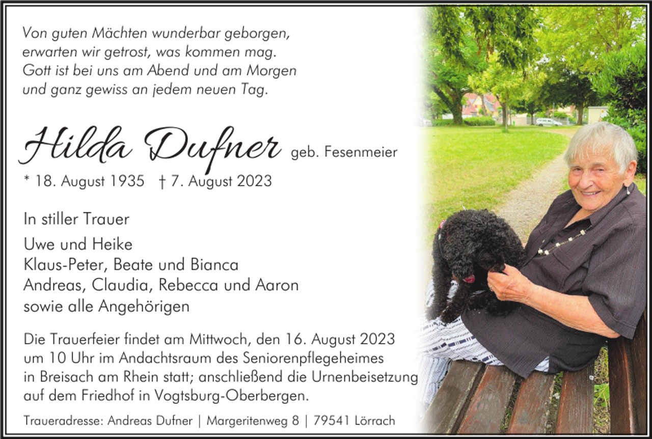 <p>Von guten Mächten wunderbar geborgen,<br />erwarten wir getrost, was kommen mag.<br />Gott ist bei uns am Abend und am Morgen<br />und ganz gewiss an jedem neuen Tag.</p><p>Hilda Dufner</p><p>geb. Fesenmeier</p><p>* 18. August 1935 † 7. August 2023</p><p>In stiller Trauer<br />Uwe und Heike<br />Klaus-Peter, Beate und Bianca<br />Andreas, Claudia, Rebecca und Aaron<br />sowie alle Angehörigen<br />Die Trauerfeier findet am Mittwoch, den 16. August 2023<br />um 10 Uhr im Andachtsraum des Seniorenpflegeheimes<br />in Breisach am Rhein statt; anschließend die Urnenbeisetzung<br />auf dem Friedhof in Vogtsburg-Oberbergen.<br />Traueradresse: Andreas Dufner | Margeritenweg 8 | 79541 Lörrach</p>