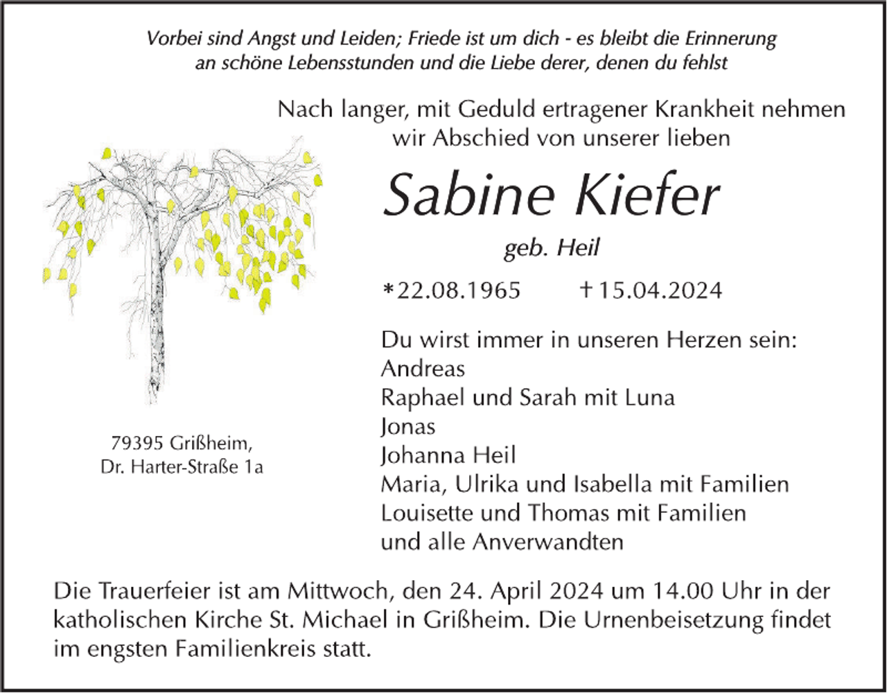 <p>Vorbei sind Angst und Leiden; Friede ist um dich - es bleibt die Erinnerung<br />an schöne Lebensstunden und die Liebe derer, denen du fehlst</p><p>Sabine Kiefer<br />geb. Heil</p><p>*</p>