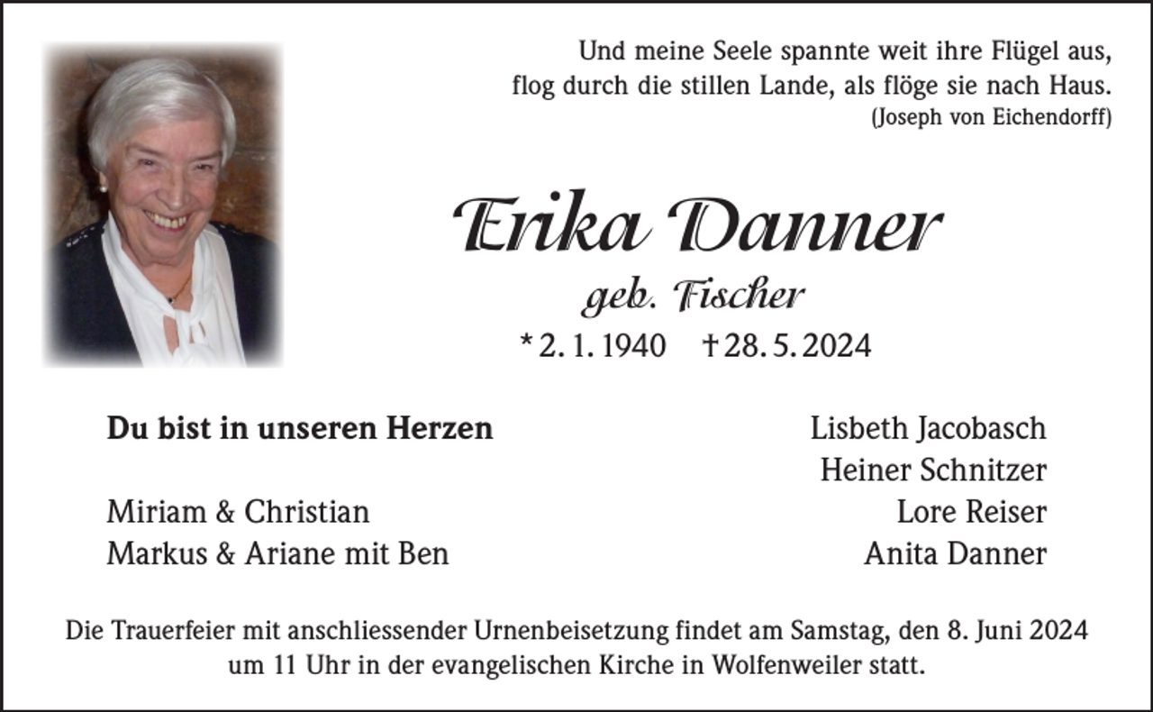 <p>Und meine Seele spannte weit ihre Flügel aus,<br />flog durch die stillen Lande, als flöge sie nach Haus.<br />(Joseph von Eichendorff)</p><p>Erika Danner<br />geb. Fischer</p><p>* 2. 1. 1940 † 28. 5. 2024<br />Du bist in unseren Herzen</p><p>Miriam &amp; Christian<br />Markus &amp; Ariane mit Ben</p><p>Lisbeth Jacobasch<br />Heiner Schnitzer<br />Lore Reiser<br />Anita Danner</p><p>Die Trauerfeier mit anschliessender Urnenbeisetzung findet am Samstag, den 8. Juni 2024<br />um 11 Uhr in der evangelischen Kirche in Wolfenweiler statt.</p>