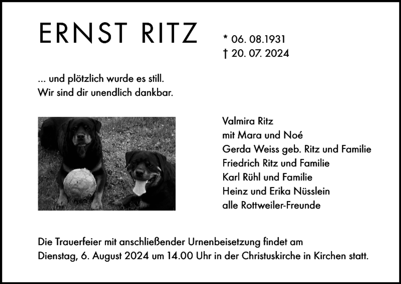 <p>ERNST RITZ</p><p>* 06. 08.1931<br />† 20. 07. 2024</p><p>… und plötzlich wurde es still.<br />Wir sind dir unendlich dankbar.</p><p>Valmira Ritz<br />mit Mara und Noé<br />Gerda Weiss geb. Ritz und Familie<br />Friedrich Ritz und Familie<br />Karl Rühl und Familie<br />Heinz und Erika Nüsslein<br />alle Rottweiler-Freunde</p><p>Die Trauerfeier mit anschließender Urnenbeisetzung findet am<br />Dienstag, 6. August 2024 um 14.00 Uhr in der Christuskirche in Kirchen statt.</p>