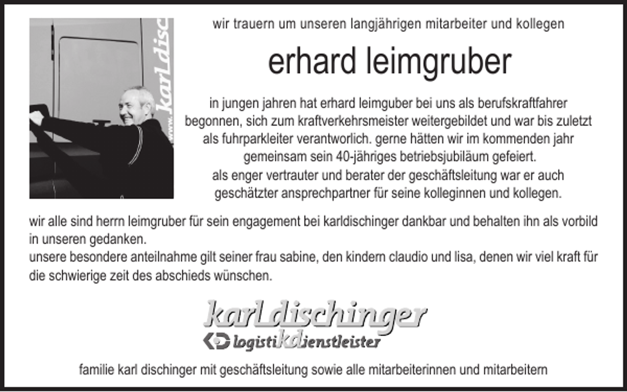 <p>wir trauern um unseren langjährigen mitarbeiter und kollegen</p><p>erhard leimgruber<br />in jungen jahren hat erhard leimguber bei uns als berufskraftfahrer<br />begonnen, sich zum kraftverkehrsmeister weitergebildet und war bis zuletzt<br />als fuhrparkleiter verantworlich. gerne hätten wir im kommenden jahr<br />gemeinsam sein 40-jähriges betriebsjubiläum gefeiert.<br />als enger vertrauter und berater der geschäftsleitung war er auch<br />geschätzter ansprechpartner für seine kolleginnen und kollegen.<br />wir alle sind herrn leimgruber für sein engagement bei karldischinger dankbar und behalten ihn als vorbild<br />in unseren gedanken.<br />unsere besondere anteilnahme gilt seiner frau sabine, den kindern claudio und lisa, denen wir viel kraft für<br />die schwierige zeit des abschieds wünschen.</p><p>familie karl dischinger mit geschäftsleitung sowie alle mitarbeiterinnen und mitarbeitern</p>