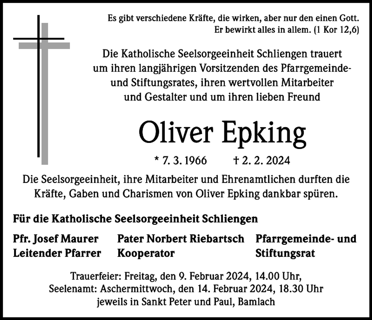 <p>Es gibt verschiedene Kräfte, die wirken, aber nur den einen Gott.<br />Er bewirkt alles in allem. (1 Kor 12,6)</p><p>Die Katholische Seelsorgeeinheit Schliengen trauert<br />um ihren langjährigen Vorsitzenden des Pfarrgemeindeund Stiftungsrates, ihren wertvollen Mitarbeiter<br />und Gestalter und um ihren lieben Freund</p><p>Oliver Epking<br />* 7. 3. 1966</p><p>† 2. 2. 2024</p><p>Die Seelsorgeeinheit, ihre Mitarbeiter und Ehrenamtlichen durften die<br />Kräfte, Gaben und Charismen von Oliver Epking dankbar spüren.<br />Für die Katholische Seelsorgeeinheit Schliengen<br />Pfr. Josef Maurer<br />Leitender Pfarrer</p><p>Pater Norbert Riebartsch Pfarrgemeinde- und<br />Kooperator<br />Stiftungsrat</p><p>Trauerfeier: Freitag, den 9. Februar 2024, 14.00 Uhr,<br />Seelenamt: Aschermittwoch, den 14. Februar 2024, 18.30 Uhr<br />jeweils in Sankt Peter und Paul, Bamlach</p>