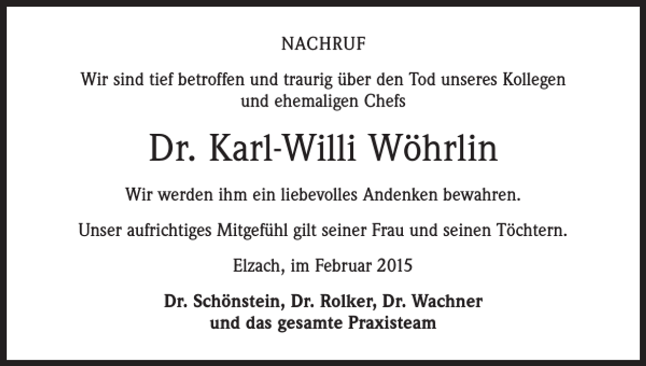<p>NACHRUF<br />Wir sind tief betroffen und traurig über den Tod unseres Kollegen<br />und ehemaligen Chefs</p><p>Dr. Karl-Willi Wöhrlin<br />Wir werden ihm ein liebevolles Andenken bewahren.<br />Unser aufrichtiges Mitgefühl gilt seiner Frau und seinen Töchtern.<br />Elzach, im Februar 2015<br />Dr. Schönstein, Dr. Rolker, Dr. Wachner<br />und das gesamte Praxisteam</p>