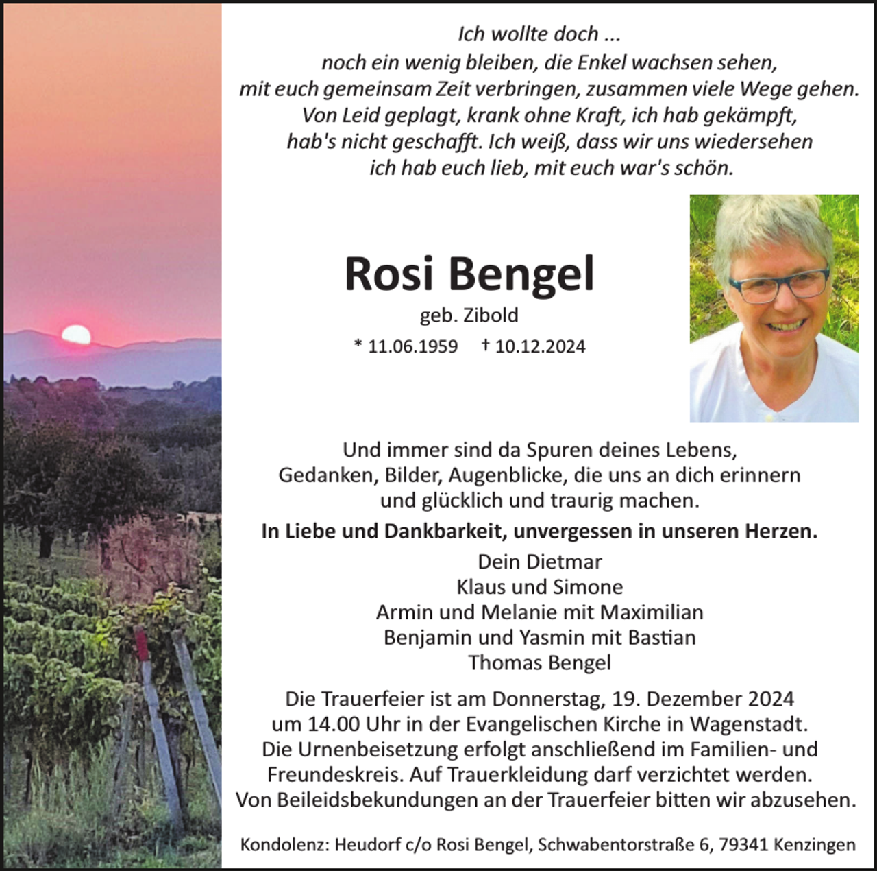 <p>Ich wollte doch ...<br />noch ein wenig bleiben, die Enkel wachsen sehen,<br />mit euch gemeinsam Zeit verbringen, zusammen viele Wege gehen.<br />Von Leid geplagt, krank ohne Kraft, ich hab gekämpft,<br />hab's nicht geschafft. Ich weiß, dass wir uns wiedersehen<br />ich hab euch lieb, mit euch war's schön.</p>
<p>Rosi Bengel<br />geb. Zibold<br />* 11.06.1959</p>
<p>† 10.12.2024</p>
<p>Und immer sind da Spuren deines Lebens,<br />Gedanken, Bilder, Augenblicke, die uns an dich erinnern<br />und glücklich und traurig machen.<br />In Liebe und Dankbarkeit, unvergessen in unseren Herzen.<br />Dein Dietmar<br />Klaus und Simone<br />Armin und Melanie mit Maximilian<br />Benjamin und Yasmin mit Bastian<br />Thomas Bengel<br />Die Trauerfeier ist am Donnerstag, 19. Dezember 2024<br />um 14.00 Uhr in der Evangelischen Kirche in Wagenstadt.<br />Die Urnenbeisetzung erfolgt anschließend im Familien­ und<br />Freundeskreis. Auf Trauerkleidung darf verzichtet werden.<br />Von Beileidsbekundungen an der Trauerfeier bitten wir abzusehen.<br />Kondolenz: Heudorf c/o Rosi Bengel, Schwabentorstraße 6, 79341 Kenzingen</p>