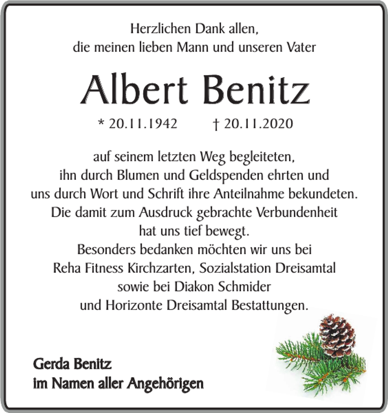 <p>Herzlichen Dank allen,<br />die meinen lieben Mann und unseren Vater</p><p>Albert Benitz<br />* 20.11.1942</p><p>† 20.11.2020</p><p>auf seinem letzten Weg begleiteten,<br />ihn durch Blumen und Geldspenden ehrten und<br />uns durch Wort und Schrift ihre Anteilnahme bekundeten.<br />Die damit zum Ausdruck gebrachte Verbundenheit<br />hat uns tief bewegt.<br />Besonders bedanken möchten wir uns bei<br />Reha Fitness Kirchzarten, Sozialstation Dreisamtal<br />sowie bei Diakon Schmider<br />und Horizonte Dreisamtal Bestattungen.</p><p>Gerda Benitz<br />im Namen aller Angehörigen</p>