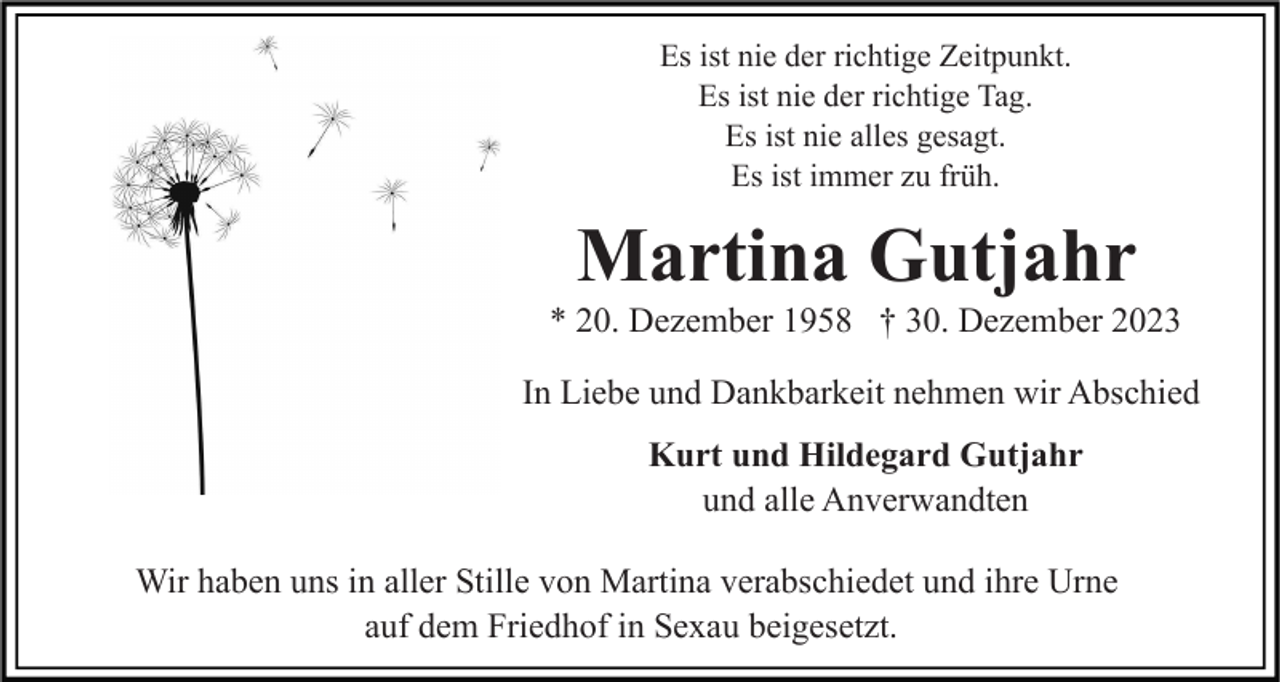 <p>Es ist nie der richtige Zeitpunkt.<br />Es ist nie der richtige Tag.<br />Es ist nie alles gesagt.<br />Es ist immer zu früh.</p><p>Martina Gutjahr<br />* 20. Dezember 1958 † 30. Dezember 2023<br />In Liebe und Dankbarkeit nehmen wir Abschied<br />Kurt und Hildegard Gutjahr<br />und alle Anverwandten<br />Wir haben uns in aller Stille von Martina verabschiedet und ihre Urne<br />auf dem Friedhof in Sexau beigesetzt.</p>