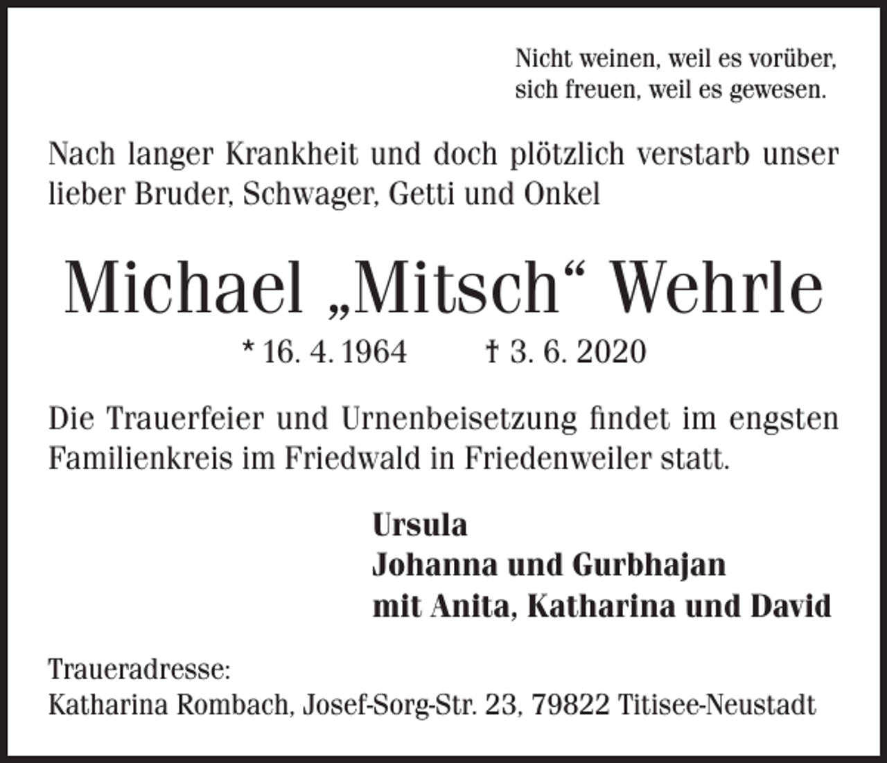 <p>Nicht weinen, weil es vorüber,<br />sich freuen, weil es gewesen.</p><p>Nach langer Krankheit und doch plötzlich verstarb unser<br />lieber Bruder, Schwager, Getti und Onkel</p><p>Michael „Mitsch“ Wehrle<br />* 16. 4. 1964</p><p>† 3. 6. 2020</p><p>Die Trauerfeier und Urnenbeisetzung findet im engsten<br />Familienkreis im Friedwald in Friedenweiler statt.<br />Ursula<br />Johanna und Gurbhajan<br />mit Anita, Katharina und David<br />Traueradresse:<br />Katharina Rombach, Josef-Sorg-Str. 23, 79822 Titisee-Neustadt</p>