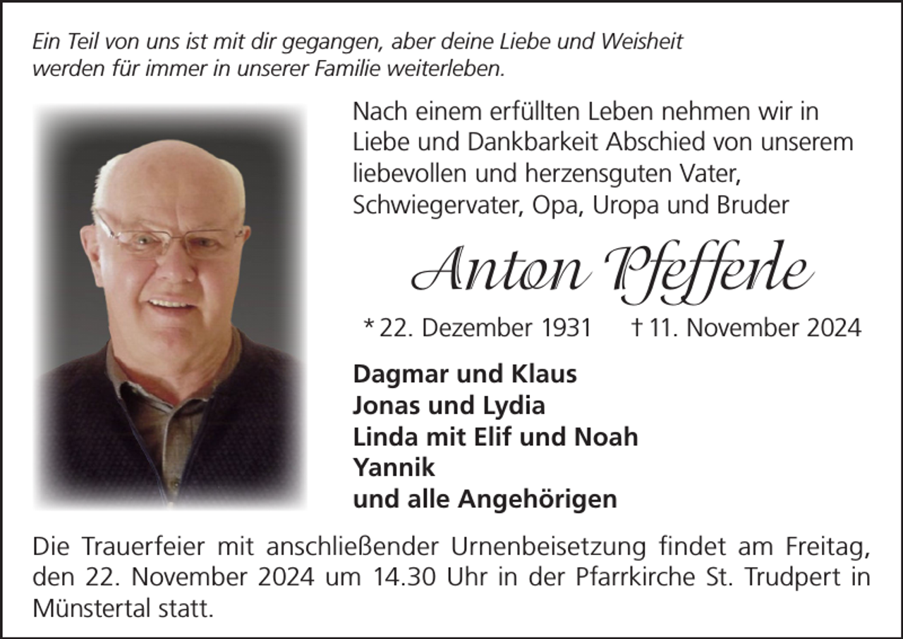 <p>Ein Teil von uns ist mit dir gegangen, aber deine Liebe und Weisheit<br />werden für immer in unserer Familie weiterleben.</p><p>Nach einem erfüllten Leben nehmen wir in<br />Liebe und Dankbarkeit Abschied von unserem<br />liebevollen und herzensguten Vater,<br />Schwiegervater, Opa, Uropa und Bruder</p><p>Anton Pfefferle<br />* 22. Dezember 1931</p><p>† 11. November 2024</p><p>Dagmar und Klaus<br />Jonas und Lydia<br />Linda mit Elif und Noah<br />Yannik<br />und alle Angehörigen<br />Die Trauerfeier mit anschließender Urnenbeisetzung findet am Freitag,<br />den 22. November 2024 um 14.30 Uhr in der Pfarrkirche St. Trudpert in<br />Münstertal statt.</p>