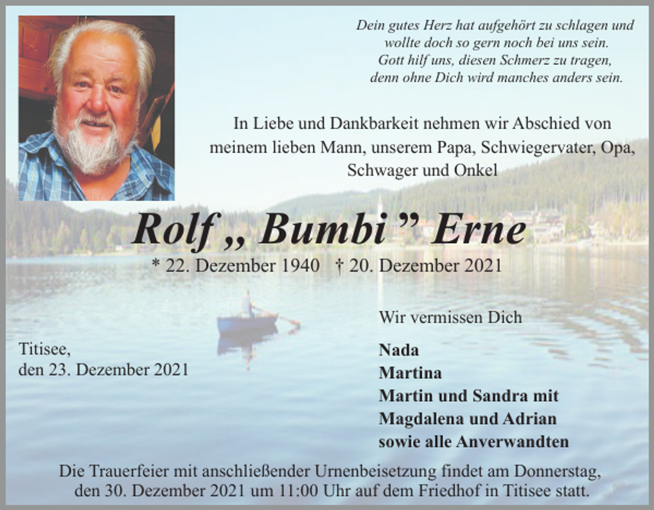 <p>Dein gutes Herz hat aufgehört zu schlagen und<br />wollte doch so gern noch bei uns sein.<br />Gott hilf uns, diesen Schmerz zu tragen,<br />denn ohne Dich wird manches anders sein.</p><p>In Liebe und Dankbarkeit nehmen wir Abschied von<br />meinem lieben Mann, unserem Papa, Schwiegervater, Opa,<br />Schwager und Onkel</p><p>Rolf ,, Bumbi ˮ Erne<br />* 22. Dezember 1940 † 20. Dezember 2021<br />Wir vermissen Dich<br />Titisee,<br />den 23. Dezember 2021</p><p>Nada<br />Martina<br />Martin und Sandra mit<br />Magdalena und Adrian<br />sowie alle Anverwandten</p><p>Die Trauerfeier mit anschließender Urnenbeisetzung findet am Donnerstag,<br />den 30. Dezember 2021 um 11:00 Uhr auf dem Friedhof in Titisee statt.</p>