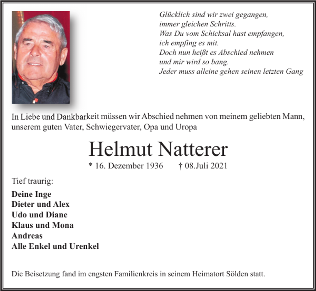 <p>Glücklich sind wir zwei gegangen,<br />immer gleichen Schritts.<br />Was Du vom Schicksal hast empfangen,<br />ich empfing es mit.<br />Doch nun heißt es Abschied nehmen<br />und mir wird so bang.<br />Jeder muss alleine gehen seinen letzten Gang</p><p>In Liebe und Dankbarkeit müssen wir Abschied nehmen von meinem geliebten Mann,<br />unserem guten Vater, Schwiegervater, Opa und Uropa</p><p>Helmut Natterer</p><p>* 16. Dezember 1936</p><p>† 08.Juli 2021</p><p>Tief traurig:<br />Deine Inge<br />Dieter und Alex<br />Udo und Diane<br />Klaus und Mona<br />Andreas<br />Alle Enkel und Urenkel<br />Die Beisetzung fand im engsten Familienkreis in seinem Heimatort Sölden statt.</p>