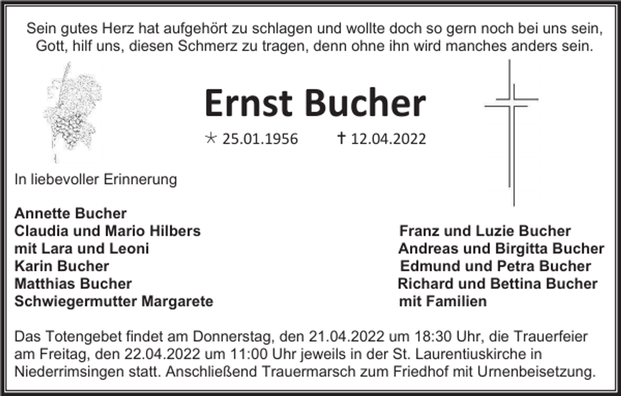 <p>Sein gutes Herz hat aufgehört zu schlagen und wollte doch so gern noch bei uns sein,<br />Gott, hilf uns, diesen Schmerz zu tragen, denn ohne ihn wird manches anders sein.</p><p>Ernst Bucher<br /> 25.01.1956</p><p> 12.04.2022</p><p>In liebevoller Erinnerung<br />Annette Bucher<br />Claudia und Mario Hilbers<br />mit Lara und Leoni<br />Karin Bucher<br />Matthias Bucher<br />Schwiegermutter Margarete</p><p>Franz und Luzie Bucher<br />Andreas und Birgitta Bucher<br />Edmund und Petra Bucher<br />Richard und Bettina Bucher<br />mit Familien</p><p>Das Totengebet findet am Donnerstag, den 21.04.2022 um 18:30 Uhr, die Trauerfeier<br />am Freitag, den 22.04.2022 um 11:00 Uhr jeweils in der St. Laurentiuskirche in<br />Niederrimsingen statt. Anschließend Trauermarsch zum Friedhof mit Urnenbeisetzung.</p>
