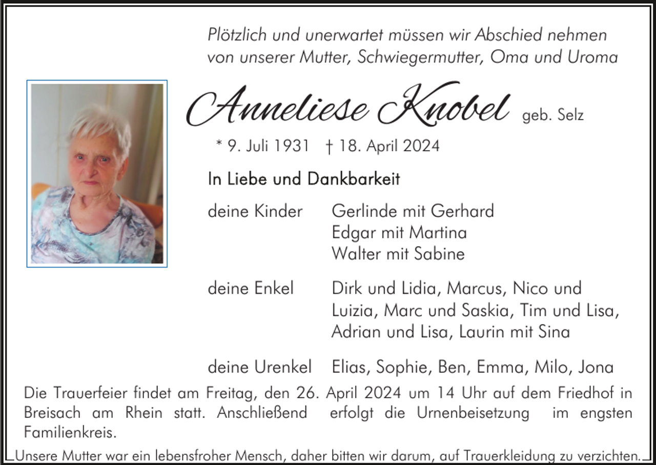 <p>Plötzlich und unerwartet müssen wir Abschied nehmen<br />von unserer Mutter, Schwiegermutter, Oma und Uroma</p><p>Anneliese Knobel</p><p>geb. Selz</p><p>* 9. Juli 1931 † 18. April 2024</p><p>deine Kinder</p><p>Gerlinde mit Gerhard<br />Edgar mit Martina<br />Walter mit Sabine</p><p>deine Enkel</p><p>Dirk und Lidia, Marcus, Nico und<br />Luizia, Marc und Saskia, Tim und Lisa,<br />Adrian und Lisa, Laurin mit Sina</p><p>deine Urenkel</p><p>Elias, Sophie, Ben, Emma, Milo, Jona</p><p>Die Trauerfeier findet am Freitag, den 26. April 2024 um 14 Uhr auf dem Friedhof in<br />Breisach am Rhein statt. Anschließend erfolgt die Urnenbeisetzung im engsten<br />Familienkreis.<br />Unsere Mutter war ein lebensfroher Mensch, daher bitten wir darum, auf Trauerkleidung zu verzichten.</p>
