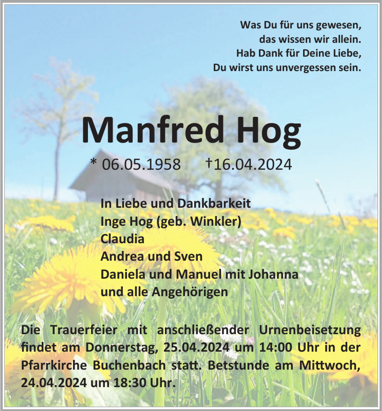 <p>Was Du für uns gewesen,<br />das wissen wir allein.<br />Hab Dank für Deine Liebe,<br />Du wirst uns unvergessen sein.</p><p>Manfred Hog<br />* 06.05.1958</p><p>†16.04.2024</p><p>In Liebe und Dankbarkeit<br />Inge Hog (geb. Winkler)<br />Claudia<br />Andrea und Sven<br />Daniela und Manuel mit Johanna<br />und alle Angehörigen<br />Die Trauerfeier mit anschließender Urnenbeisetzung<br />findet am Donnerstag, 25.04.2024 um 14:00 Uhr in der<br />Pfarrkirche Buchenbach statt. Betstunde am Mittwoch,<br />24.04.2024 um 18:30 Uhr.</p>