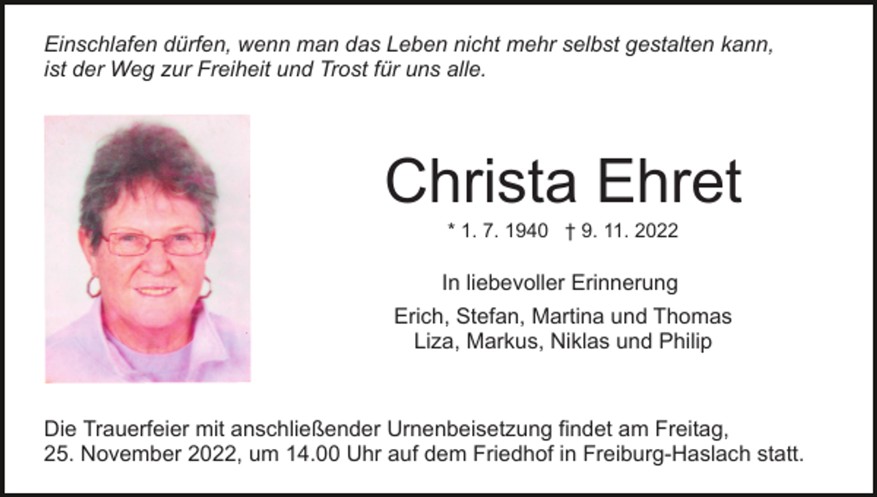 <p>Einschlafen dürfen, wenn man das Leben nicht mehr selbst gestalten kann,<br />ist der Weg zur Freiheit und Trost für uns alle.</p><p>Christa Ehret<br />Bild einfügen</p><p>* 1. 7. 1940 † 9. 11. 2022</p><p>In liebevoller Erinnerung<br />Erich, Stefan, Martina und Thomas<br />Liza, Markus, Niklas und Philip</p><p>Die Trauerfeier mit anschließender Urnenbeisetzung findet am Freitag,<br />25. November 2022, um 14.00 Uhr auf dem Friedhof in Freiburg-Haslach statt.</p>