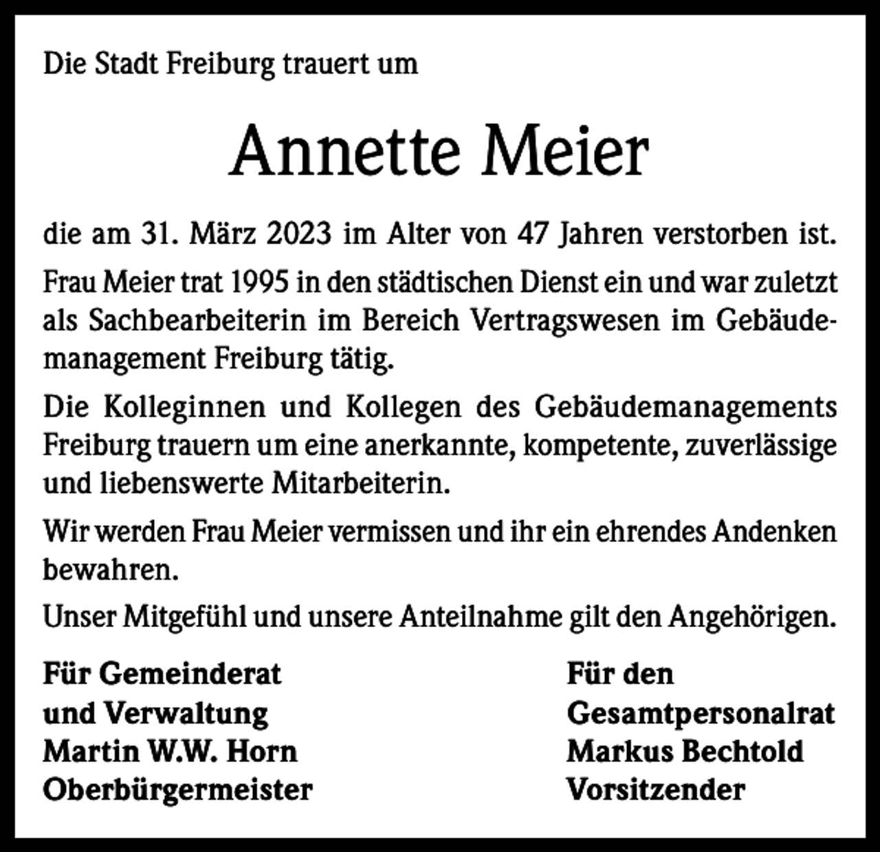 <p>Die Stadt Freiburg trauert um</p><p>Annette Meier<br />die am 31. März 2023 im Alter von 47 Jahren verstorben ist.<br />Frau Meier trat 1995 in den städtischen Dienst ein und war zuletzt<br />als Sachbearbeiterin im Bereich Vertragswesen im Gebäudemanagement Freiburg tätig.<br />Die Kolleginnen und Kollegen des Gebäudemanagements<br />Freiburg trauern um eine anerkannte, kompetente, zuverlässige<br />und liebenswerte Mitarbeiterin.<br />Wir werden Frau Meier vermissen und ihr ein ehrendes Andenken<br />bewahren.<br />Unser Mitgefühl und unsere Anteilnahme gilt den Angehörigen.<br />Für Gemeinderat<br />Für den<br />und Verwaltung<br />Gesamtpersonalrat<br />Martin W.W. Horn<br />Markus Bechtold<br />Oberbürgermeister Vorsitzender</p>