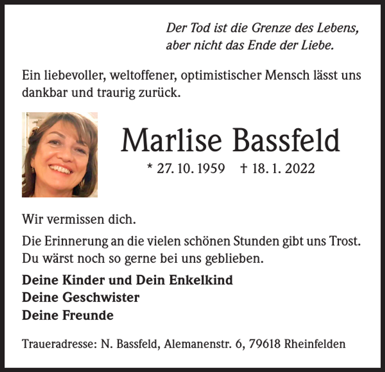 <p>Der Tod ist die Grenze des Lebens,<br />aber nicht das Ende der Liebe.</p><p>Ein liebevoller, weltoffener, optimistischer Mensch lässt uns<br />dankbar und traurig zurück.</p><p>Marlise Bassfeld<br />* 27. 10. 1959 † 18. 1. 2022</p><p>Wir vermissen dich.<br />Die Erinnerung an die vielen schönen Stunden gibt uns Trost.<br />Du wärst noch so gerne bei uns geblieben.<br />Deine Kinder und Dein Enkelkind<br />Deine Geschwister<br />Deine Freunde<br />Traueradresse: N. Bassfeld, Alemanenstr. 6, 79618 Rheinfelden</p>
