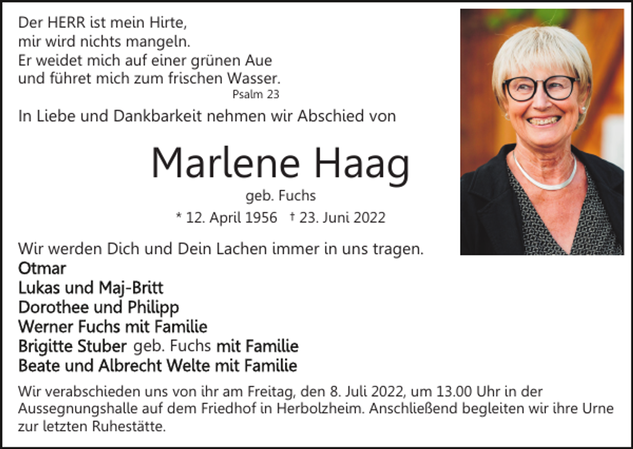 <p>Der HERR ist mein Hirte,<br />mir wird nichts mangeln.<br />Er weidet mich auf einer grünen Aue<br />und führet mich zum frischen Wasser.<br />Psalm 23</p><p>In Liebe und Dankbarkeit nehmen wir Abschied von</p><p>Marlene Haag<br />geb. Fuchs<br />* 12. April 1956 † 23. Juni 2022</p><p>Wir werden Dich und Dein Lachen immer in uns tragen.</p><p>geb. Fuchs<br />Wir verabschieden uns von ihr am Freitag, den 8. Juli 2022, um 13.00 Uhr in der<br />Aussegnungshalle auf dem Friedhof in Herbolzheim. Anschließend begleiten wir ihre Urne<br />zur letzten Ruhestätte.</p>