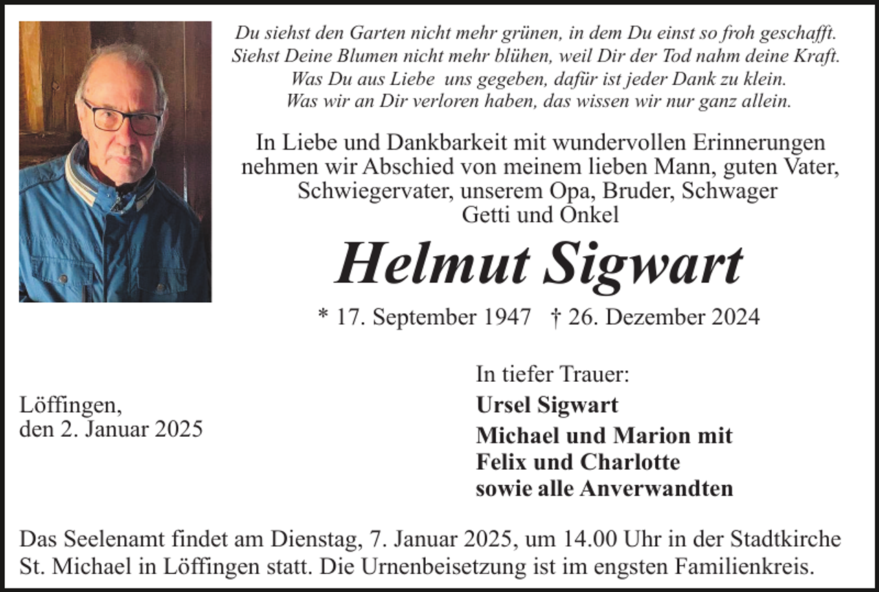 <p>Du siehst den Garten nicht mehr grünen, in dem Du einst so froh geschafft.<br />Siehst Deine Blumen nicht mehr blühen, weil Dir der Tod nahm deine Kraft.<br />Was Du aus Liebe uns gegeben, dafür ist jeder Dank zu klein.<br />Was wir an Dir verloren haben, das wissen wir nur ganz allein.</p><p>In Liebe und Dankbarkeit mit wundervollen Erinnerungen<br />nehmen wir Abschied von meinem lieben Mann, guten Vater,<br />Schwiegervater, unserem Opa, Bruder, Schwager<br />Getti und Onkel</p><p>Helmut Sigwart<br />* 17. September 1947 † 26. Dezember 2024</p><p>Löffingen,<br />den 2. Januar 2025</p><p>In tiefer Trauer:<br />Ursel Sigwart<br />Michael und Marion mit<br />Felix und Charlotte<br />sowie alle Anverwandten</p><p>Das Seelenamt findet am Dienstag, 7. Januar 2025, um 14.00 Uhr in der Stadtkirche<br />St. Michael in Löffingen statt. Die Urnenbeisetzung ist im engsten Familienkreis.</p>