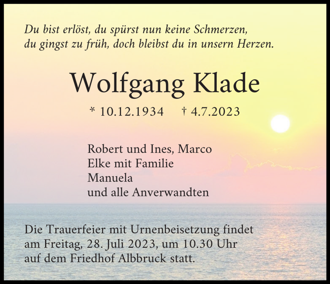 <p>Du bist erlöst, du spürst nun keine Schmerzen,<br />du gingst zu früh, doch bleibst du in unsern Herzen.</p><p>Wolfgang Klade<br />* 10.12.1934</p><p>† 4.7.2023</p><p>Robert und Ines, Marco<br />Elke mit Familie<br />Manuela<br />und alle Anverwandten<br />Die Trauerfeier mit Urnenbeisetzung findet<br />am Freitag, 28. Juli 2023, um 10.30 Uhr<br />auf dem Friedhof Albbruck statt.</p>