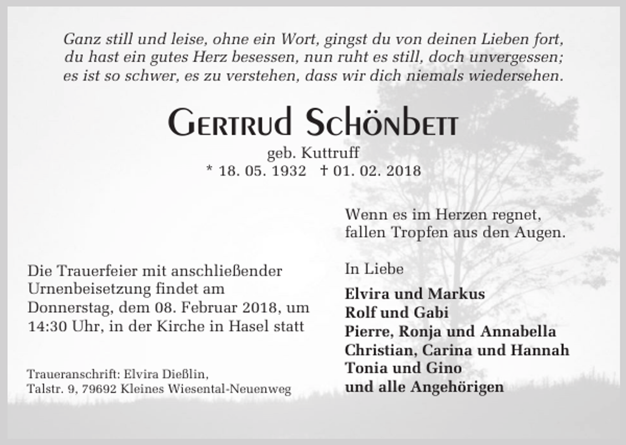 <p>Ganz still und leise, ohne ein Wort, gingst du von deinen Lieben fort,<br />du hast ein gutes Herz besessen, nun ruht es still, doch unvergessen;<br />es ist so schwer, es zu verstehen, dass wir dich niemals wiedersehen.</p><p>Gertrud Schönbett<br />geb. Kuttruff<br />* 18. 05. 1932 † 01. 02. 2018</p><p>Wenn es im Herzen regnet,<br />fallen Tropfen aus den Augen.<br />Die Trauerfeier mit anschließender<br />Urnenbeisetzung findet am<br />Donnerstag, dem 08. Februar 2018, um<br />14:30 Uhr, in der Kirche in Hasel statt<br />Traueranschrift: Elvira Dießlin,<br />Talstr. 9, 79692 Kleines Wiesental-Neuenweg</p><p>In Liebe<br />Elvira und Markus<br />Rolf und Gabi<br />Pierre, Ronja und Annabella<br />Christian, Carina und Hannah<br />Tonia und Gino<br />und alle Angehörigen</p>