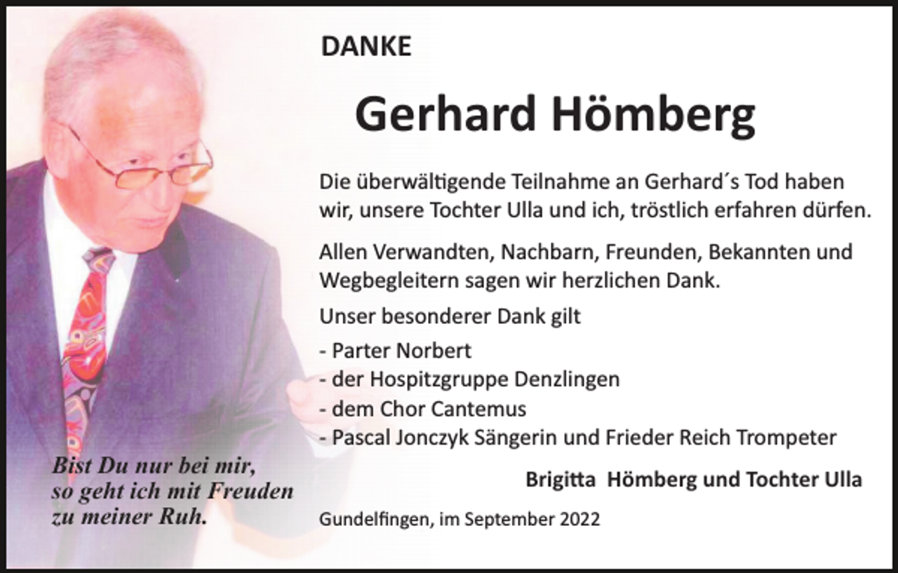 <p>DANKE</p><p>Gerhard Hömberg<br />Die überwäl�gende Teilnahme an Gerhard´s Tod haben<br />wir, unsere Tochter Ulla und ich, tröstlich erfahren dürfen.<br />Allen Verwandten, Nachbarn, Freunden, Bekannten und<br />Wegbegleitern sagen wir herzlichen Dank.<br />Unser besonderer Dank gilt<br />­ Parter Norbert<br />­ der Hospitzgruppe Denzlingen<br />­ dem Chor Cantemus<br />­ Pascal Jonczyk Sängerin und Frieder Reich Trompeter</p><p>Bist Du nur bei mir,<br />so geht ich mit Freuden<br />zu meiner Ruh.</p><p>Brigi�a Hömberg und Tochter Ulla<br />Gundelﬁngen, im September 2022</p>