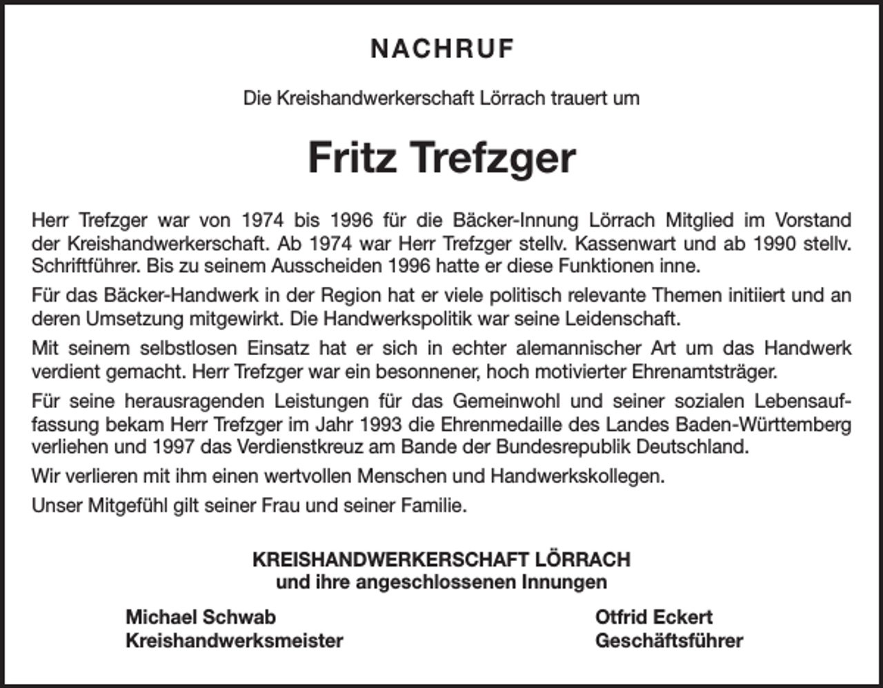 <p>NACHRUF<br />Die Kreishandwerkerschaft Lörrach trauert um</p><p>Fritz Trefzger<br />Herr Trefzger war von 1974 bis 1996 für die Bäcker-Innung Lörrach Mitglied im Vorstand<br />der Kreishandwerkerschaft. Ab 1974 war Herr Trefzger stellv. Kassenwart und ab 1990 stellv.<br />Schriftführer. Bis zu seinem Ausscheiden 1996 hatte er diese Funktionen inne.<br />Für das Bäcker-Handwerk in der Region hat er viele politisch relevante Themen initiiert und an<br />deren Umsetzung mitgewirkt. Die Handwerkspolitik war seine Leidenschaft.<br />Mit seinem selbstlosen Einsatz hat er sich in echter alemannischer Art um das Handwerk<br />verdient gemacht. Herr Trefzger war ein besonnener, hoch motivierter Ehrenamtsträger.<br />Für seine herausragenden Leistungen für das Gemeinwohl und seiner sozialen Lebensauffassung bekam Herr Trefzger im Jahr 1993 die Ehrenmedaille des Landes Baden-Württemberg<br />verliehen und 1997 das Verdienstkreuz am Bande der Bundesrepublik Deutschland.<br />Wir verlieren mit ihm einen wertvollen Menschen und Handwerkskollegen.<br />Unser Mitgefühl gilt seiner Frau und seiner Familie.<br />KREISHANDWERKERSCHAFT LÖRRACH<br />und ihre angeschlossenen Innungen<br />Michael Schwab<br />Otfrid Eckert<br />Kreishandwerksmeister Geschäftsführer</p>