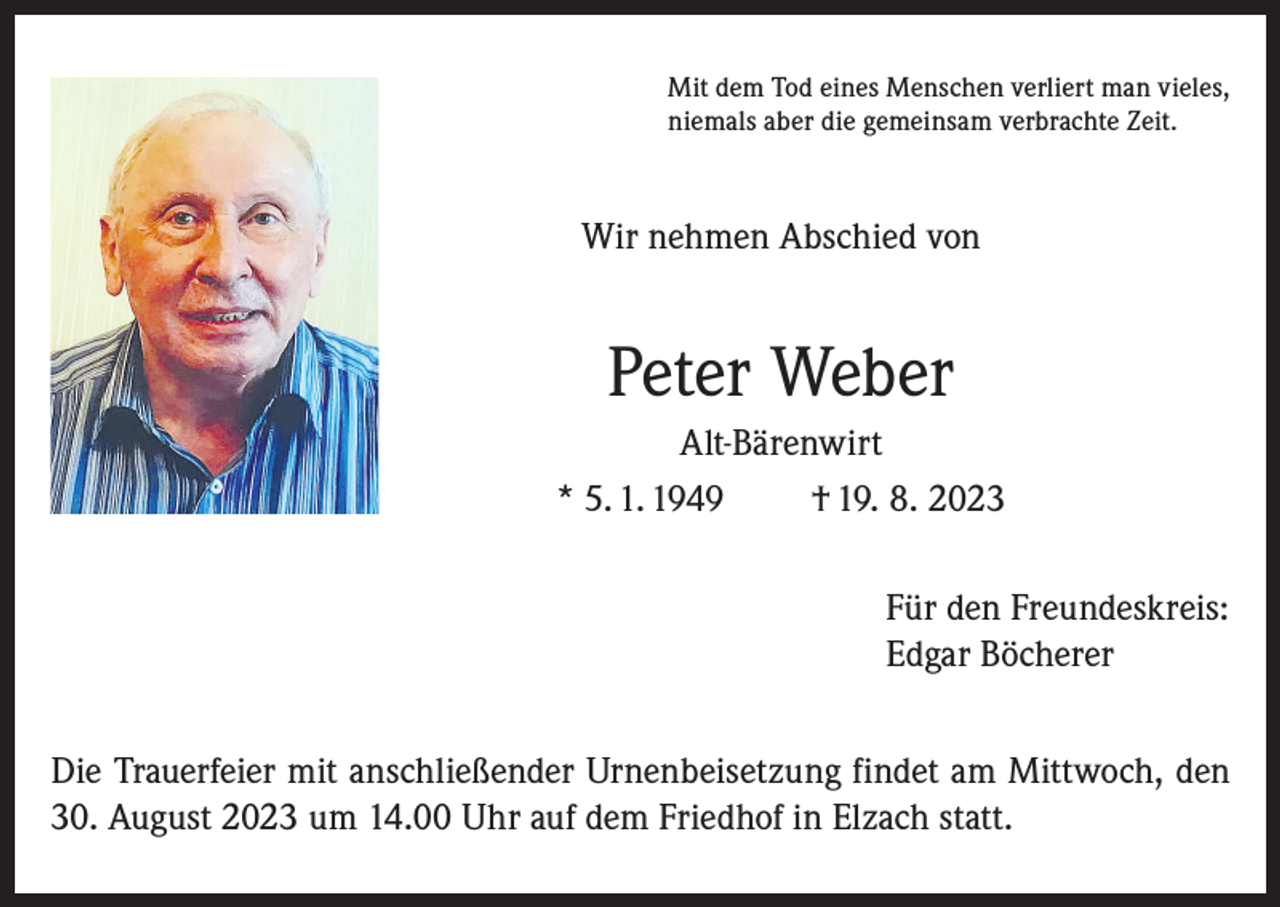 <p>Mit dem Tod eines Menschen verliert man vieles,<br />niemals aber die gemeinsam verbrachte Zeit.</p><p>Wir nehmen Abschied von</p><p>Peter Weber<br />Alt-Bärenwirt<br />* 5. 1. 1949<br />† 19. 8. 2023<br />Für den Freundeskreis:<br />Edgar Böcherer<br />Die Trauerfeier mit anschließender Urnenbeisetzung findet am Mittwoch, den<br />30. August 2023 um 14.00 Uhr auf dem Friedhof in Elzach statt.</p>