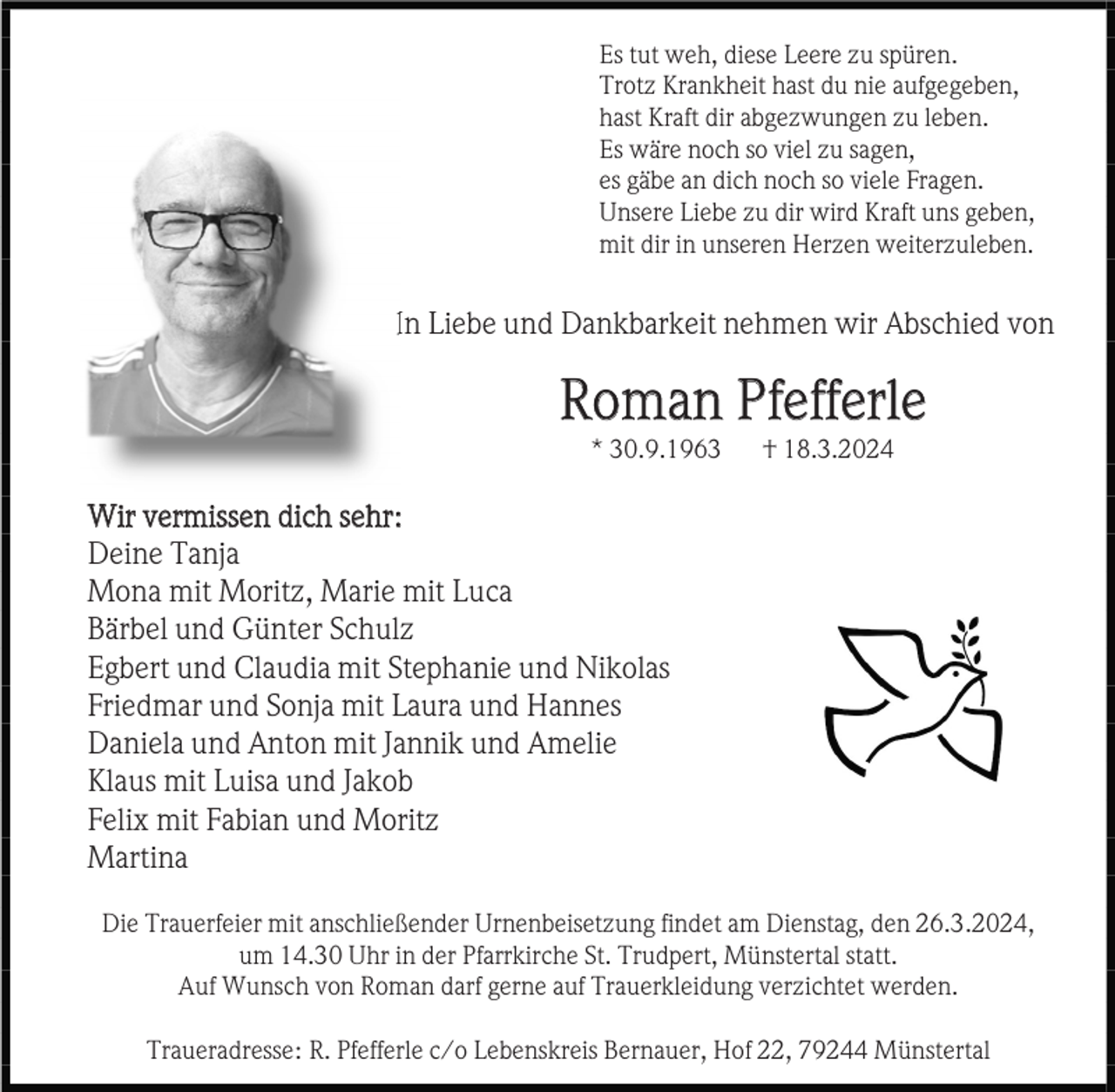 <p>Es tut weh, diese Leere zu spüren.<br />Trotz Krankheit hast du nie aufgegeben,<br />hast Kraft dir abgezwungen zu leben.<br />Es wäre noch so viel zu sagen,<br />es gäbe an dich noch so viele Fragen.<br />Unsere Liebe zu dir wird Kraft uns geben,<br />mit dir in unseren Herzen weiterzuleben.</p><p>In Liebe und Dankbarkeit nehmen wir Abschied von</p><p>Roman Pfefferle<br />* 30.9.1963</p><p>† 18.3.2024</p><p>Wir vermissen dich sehr:<br />Deine Tanja<br />Mona mit Moritz, Marie mit Luca<br />Bärbel und Günter Schulz<br />Egbert und Claudia mit Stephanie und Nikolas<br />Friedmar und Sonja mit Laura und Hannes<br />Daniela und Anton mit Jannik und Amelie<br />Klaus mit Luisa und Jakob<br />Felix mit Fabian und Moritz<br />Martina<br />Die Trauerfeier mit anschließender Urnenbeisetzung findet am Dienstag, den 26.3.2024,<br />um 14.30 Uhr in der Pfarrkirche St. Trudpert, Münstertal statt.<br />Auf Wunsch von Roman darf gerne auf Trauerkleidung verzichtet werden.<br />Traueradresse: R. Pfefferle c/o Lebenskreis Bernauer, Hof 22, 79244 Münstertal</p>