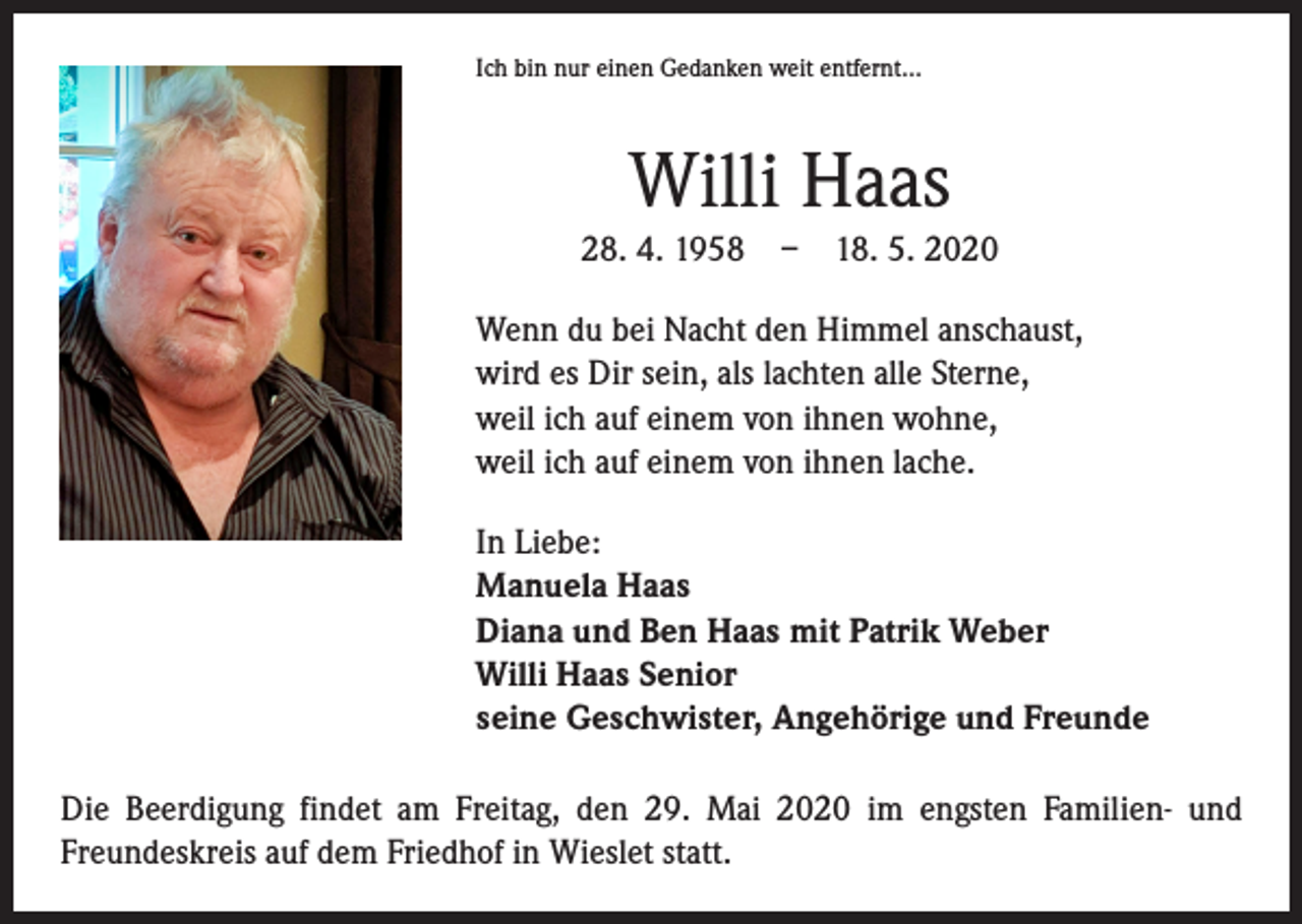 <p>Ich bin nur einen Gedanken weit entfernt…</p><p>Willi Haas<br />28. 4. 1958 – 18. 5. 2020<br />Wenn du bei Nacht den Himmel anschaust,<br />wird es Dir sein, als lachten alle Sterne,<br />weil ich auf einem von ihnen wohne,<br />weil ich auf einem von ihnen lache.<br />In Liebe:<br />Manuela Haas<br />Diana und Ben Haas mit Patrik Weber<br />Willi Haas Senior<br />seine Geschwister, Angehörige und Freunde<br />Die Beerdigung findet am Freitag, den 29. Mai 2020 im engsten Familien- und<br />Freundeskreis auf dem Friedhof in Wieslet statt.</p>